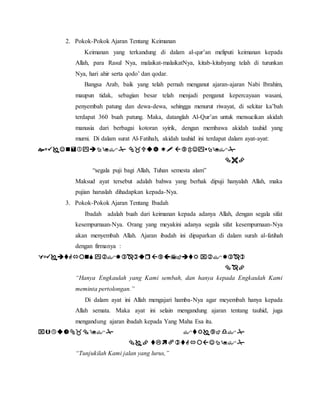 2. Pokok-Pokok Ajaran Tentang Keimanan 
Keimanan yang terkandung di dalam al-qur’an meliputi keimanan kepada 
Allah, para Rasul Nya, malaikat-malaikatNya, kitab-kitabyang telah di turunkan 
Nya, hari ahir serta qodo’ dan qodar. 
Bangsa Arab, baik yang telah pernah menganut ajaran-ajaran Nabi Ibrahim, 
maupun tidak, sebagian besar telah menjadi penganut kepercayaan wasani, 
penyembah patung dan dewa-dewa, sehingga menurut riwayat, di sekitar ka’bah 
terdapat 360 buah patung. Maka, datanglah Al-Qur’an untuk mensucikan akidah 
manusia dari berbagai kotoran syirik, dengan membawa akidah tauhid yang 
murni. Di dalam surat Al-Fatihah, akidah tauhid ini terdapat dalam ayat-ayat: 
    
 
“segala puji bagi Allah, Tuhan semesta alam” 
Maksud ayat tersebut adalah bahwa yang berhak dipuji hanyalah Allah, maka 
pujian haruslah dihadapkan kepada-Nya. 
3. Pokok-Pokok Ajaran Tentang Ibadah 
Ibadah adalah buah dari keimanan kepada adanya Allah, dengan segala sifat 
kesempurnaan-Nya. Orang yang meyakini adanya segala sifat kesempurnaan-Nya 
akan menyembah Allah. Ajaran ibadah ini dipaparkan di dalam surah al-fatihah 
dengan firmanya : 
    
 
“Hanya Engkaulah yang Kami sembah, dan hanya kepada Engkaulah Kami 
meminta pertolongan.” 
Di dalam ayat ini Allah mengajari hamba-Nya agar meyembah hanya kepada 
Allah semata. Maka ayat ini selain mengandung ajaran tentang tauhid, juga 
mengandung ajaran ibadah kepada Yang Maha Esa itu. 
  
  
“Tunjukilah Kami jalan yang lurus,” 
 