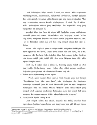 Untuk kebahagiaan hidup manusia di dunia dan akhirat, Allah mengadakan 
peraturan-peraturan, hukum-hukum, menjelaskan kepercayaan, memberi pelajaran 
dan contoh-contoh. Ini semua adalah laksana jalan lurus yang dibentangkan Allah 
yang mengantarkan manusia kepada kebahagiaannya di dunia dan di akhirat. 
Maka berbahagialah mereka yang menjalaninya dan sengsaralah orang yang 
menghindari diri dari jalan itu. 
Mengikuti jalan yang lurus ini artinya ialah beribadah kepada Allah,dengan 
mematuhi peraturan-peraturan, hukum-hukum, dan berpegang kepada akidah 
yang benar, mengambil pelajaran dari contoh-contoh yang telah diberikan Allah. 
Hal ini diterangkan dalam ayat-ayat lain, yang menjadi uraian dari surat al-fatihah. 
Ibadah tidak dapat di pisahkan dengan tauhid, sebagaiman tauhid pun tidak 
dapat dipisahkan dari ibadah, karena ibadah adalah buah dari tauhid, dan ia tak 
mempunyai nilai dan harga kalau timbulnya tidak dari perasaan tauhid. Demikian 
pula dengan tauhid, yakni tauhid tidak akan subur hidupnya kalau tidak selalu 
dipupuk dengan ibadah. 
Sebab itu, di dalam surah al-fatihah ini, disamping disebut tauhid, di sebut 
juga ibadah. Kedua-duanya secara ringkas akan diikuti dengam penjelasan-penjelasan 
pada ayat-ayat lain di dalam surah-surah yang lain.4 
4. Pokok-pokok ajaran tentang hukum agama 
Pokok ajaran syari’at dalam surat Al-Ftihah terdapat pada ayat keenam 
“Tunjukkanlah kami jalan yang lurus.” Jalan kebahagiaan dan bagaimana 
seharusnya menempuh jalan itu untuk memperoleh jalan itu untuk memperoleh 
kebahagiaan dunia dan akhirat. Maksud “Hidayah” disini adalah hidayah yang 
menjadi sebab dapatnya keselamatan, kebahagiaan dunia dan akhirat, baik yang 
mengenai kepercayaan maupun akhlak, hukum-hukum dan pelajaran.5 
5. Pokok-Pokok Ajaran Tentang Kisah 
Untuk menjadi contoh dan teladan, pelajaran dan iktibar, al-qur’an telah 
menceritakan keadaan bangsa-bangsa dan kaum-kaum yang telah lalu dan bahwa 
4 Departemen Agama RI, Al-qur’an dan Tafsirnya,(Jakarta;lentera abadi, 2010) jilid 1,hlm 3-4 
5 http://tarbiyaha11uinujpr.blogspot.com/2012/06/makalah-tafsir-surat-al-fatihah-t-2a.html Di unduh pada tgl 16 
september 2014 pada pukul 10.30 
 