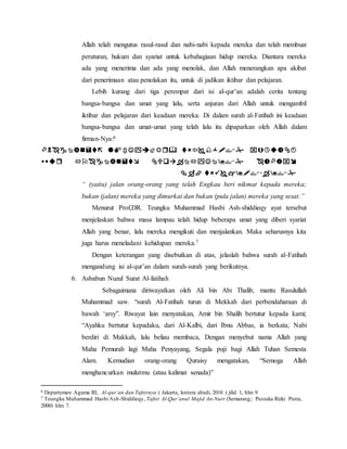 Allah telah mengutus rasul-rasul dan nabi-nabi kepada mereka dan telah membuat 
peraturan, hukum dan syariat untuk kebahagiaan hidup mereka. Diantara mereka 
ada yang menerima dan ada yang menolak, dan Allah menerangkan apa akibat 
dari penerimaan atau penolakan itu, untuk di jadikan iktibar dan pelajaran. 
Lebih kurang dari tiga perempat dari isi al-qur’an adalah cerita tentang 
bangsa-bangsa dan umat yang lalu, serta anjuran dari Allah untuk mengambil 
iktibar dan pelajaran dari keadaan mereka. Di dalam surah al-Fatihah ini keadaan 
bangsa-bangsa dan umat-umat yang telah lalu itu dipaparkan oleh Allah dalam 
firman-Nya:6 
    
    
  
“ (yaitu) jalan orang-orang yang telah Engkau beri nikmat kepada mereka; 
bukan (jalan) mereka yang dimurkai dan bukan (pula jalan) mereka yang sesat.” 
Menurut Prof,DR. Teungku Muhammad Hasbi Ash-shiddieqy ayat tersebut 
menjelaskan bahwa masa lampau telah hidup beberapa umat yang diberi syariat 
Allah yang benar, lalu mereka mengikuti dan menjalankan. Maka seharusnya kita 
juga harus meneladani kehidupan mereka.7 
Dengan keterangan yang disebutkan di atas, jelaslah bahwa surah al-Fatihah 
mengandung isi al-qur’an dalam surah-surah yang berikutnya. 
6. Asbabun Nuzul Surat Al-fatihah 
Sebagaimana diriwayatkan oleh Ali bin Abi Thalib, mantu Rasulullah 
Muhammad saw. “surah Al-Fatihah turun di Mekkah dari perbendaharaan di 
bawah ‘arsy”. Riwayat lain menyatakan, Amir bin Shalih bertutur kepada kami; 
“Ayahku bertutur kepadaku, dari Al-Kalbi, dari Ibnu Abbas, ia berkata; Nabi 
berdiri di Makkah, lalu beliau membaca, Dengan menyebut nama Allah yang 
Maha Pemurah lagi Maha Penyayang, Segala puji bagi Allah Tuhan Semesta 
Alam. Kemudian orang-orang Quraisy mengatakan, “Semoga Allah 
menghancurkan mulutmu (atau kalimat senada)” 
6 Departemen Agama RI, Al-qur’an dan Tafsirnya ( Jakarta, lentera abadi, 2010 ) jilid 1, hlm 9 
7 Teungku Muhammad Hasbi Ash-Shiddieqy, Tafsir Al-Qur’anul Majid An-Nurr (Semarang,: Pustaka Rizki Putra, 
2000) hlm 7. 
 