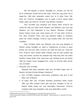 Dari Abu Hurairah, ia berkata, “Rasulullah saw. bersabda saat Ubai bin 
Ka’ab membacakan Ummul Qur’an pada beliau, ‘Demi dzat yang jiwaku ada di 
tangan-Nya, Allah tidak menurunkan semisal surat ini di dalam Taurat, Injil, 
Zabur dan Al-Qur’an. Sesungguhnya surat ini adalah as-sab’ul matsani (tujjuh 
kalimat pujian) dan Al-Qur’an Al-Adzim yang diberikan kepadaku.” 
Surat Al-Fatihah yang merupakan surat pertama dalam Al-Qur’an dan 
teerdiri dari tujuh ayat adalah masuk kelompok surat Makkiyah, yakni surat yang 
diturunkan saat Nabi Muhammad di kota Mekkah. Dinamakan Al-Fatihah, 
lantaran letaknya berada pada urutan pertama dari 114 surat dalam Al-Qur’an. 
Para ulama bersepakat bahwa surat yang diturunkan lengkap ini merupakan 
intisari dari seluruh kandungan Al-Qur’an yang kemudian dirinci oleh surat-surat 
sesudahnya 
Surat Al-Fatihah adalah surat Makkiyah, yaitu surat yang diturunkan di 
Mekkah sebelum Rasulullah saw hijrah ke Madinah.surat ini berada di urutan 
pertama dari surat-surat dalam Al-Qur’an dan terdiri dari tujuh ayat. Tema-tema 
besar Al-Qur’an seperti masalah tauhid, keimanan, janji dan kabar gembira bagi 
orang yang beriman, ancaman dan peringatan bagi orang-orang kafir serta pelaku 
kejahatan, tentang ibadah, kisah orang-orang yang beruntung karena taat kepada 
Allah dan sengsara karena mengingkari-Nya, semata itu tercermin dalam ekstrak 
surat Al-Fatihah.8 
7. Munasabah surat Al-Fatihah 
Munasbah disini hanya munasabah untuk surat Al-Fatihah dengan surat Al- 
Baqarah, dan dapat beberapa hubungan diantaranya:9 
a. Surat Al-Fatihah merupakan pokok-pokok pembahasan yang akan di rinci 
dalam surat Al-Baqarah. 
b. Di bagian akhir surat Al-Fatihah disebutkan permohonan hamba kepada 
Allah, agar diberi petunjuk kearah jalan yang lurus, sedangkan di surat Al- 
Baqarah dimulai dengan ayat yang menerangkan bahwasannya Al-Qur’an 
merupakan kitab yang menunjukkan jalan yang dimaksudkan tersebut. 
8 Belajar-islamic.blogspot.com diunduh pada tgl 16 september 2014 pada pukul 10.30 
9 http://duniacemoro.wordpress.com/2012/09/20/tentang-surah-alfatihah diunduh pada tgl 16 september 2014 pada 
pukul 10.30 
 
