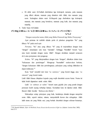 c. Di akhir surat Al-Fatihah disebutkan tiga kelompok menusia, yaitu manusia 
yang diberi nikmat, manusia yang dimurkai oleh Allah, dan manusia yang 
sesat. Sedangkan dalam surat Al-Baqarah juga disebutkan tiga kelompok 
manusia, aitu manusia yang bertakwa, manusia yang kafir, dan manusia yang 
munafiq. 
8. Tafsir Surat Al-Fatihah 
    
 
“Dengan menyebut nama Allah yang Maha Pemurah lagi Maha Penyayang” 
Ayat pertama ini terlebih dahulu perlu di jelaskan pengertian “ba” yang 
dibaca “bi” pada awal ayat. 
Pertama, “ba” atau yang dibaca “bi” yang di terjemahkan dengan kata 
“dengan” menyimpan satu kata “memulai”. Sehingga “bismillah” berarti “saya 
atau kami memulai dengan nama Allah”. Dengan demikian menjadi semacam 
do’a atau pernyataan dari pengucap. 
Kedua, “bi” yang diterjemahkan dengan kata “dengan”, dikaitkan dalam kata 
“kekuasaan dan pertolongan”. Mengucap “basmallah” seakan-akan berkata, 
“dengan kekuasaan Allah dan pertolonganya, pekerjaan yang sedang dilakukan ini 
dapat terlaksana.10 
Kata “ismi” terambil dari kata “as summuw” yang berarti tinggi, atau “as 
simmah” yang berarti tanda. 
Lafal Allah khusus ditujukan kepada yang wajib disembah secara benar. Nama ini 
tidak boleh digunakan untuk selain Allah. 
Lafal “ar rahman ar rahim” berarti suatu gejolak jiwa yang penuh dengan 
perasaan kasih sayang terhadap lainnya. Kemudian kata ini dipakai untuk Allah. 
Berarti Allah bersifat “Rahman dan Rahim”. 
Maksudnya setiap pekerjaan yang baik, hendaknya dimulai dengan menyebut 
asma Allah, seperti makan, minum, menyembelih hewan dan sebagainya. Allah 
ialah nama zat yang Maha suci, yang berhak disembah dengan sebenar-benarnya, 
10 M. Quraish Shihab, Tafsir Al-Mishbah, Pesan, Kesan dan Keserasian Al-Qur’an, (Jakarta: Lentera Hati, 2002), 
hlm.12-13 
 