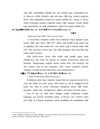 yang tidak membutuhkan makhluk-Nya, tapi makhluk yang membutuhkan-Nya. 
Ar Rahmaan (Maha Pemurah): salah satu nama Allah yang memberi pengertian 
bahwa Allah melimpahkan karunia-Nya kepada makhluk-Nya, sedang Ar Rahiim 
(Maha Penyayang) memberi pengertian bahwa Allah senantiasa bersifat rahmah 
yang menyebabkan dia selalu melimpahkan rahmat-Nya kepada makhluk-Nya. 
    
 
“Segala puji bagi Allah, Tuhan semesta alam” 
Al Hamdulillah merupakan kalimat berita dimaksud sebagai ungkapan pujian 
kepada Allah, yaitu: bahwa Allah SWT adalah yang memiliki semua pujian yang 
di ungkapkan oleh semua hamba-Nya. Atau makna yang di maksud adalah Allah 
SWT Dzat yang harus mereka puji. Lafal Allah merupakan nama bagi Dzat yang 
berhak untuk di sembah. 
Lafal Rabbil’alamin berarti Allah adalah yang memiliki pujian semua 
makhluk-Nya, yaitu terdiri dari manusia, jin, malaikat, hewan-hewan melata dan 
lain-lainya. Masing-masing daripada mereka disebut alam, oleh karenanya ada 
alam manusia, alam jin dan sebagainya. Alam semesta merupakan pertanda 
mengingat Ia adalah pertanda bagi adanya yang menciptakannya.11 
   
“ Maha Pemurah lagi Maha Penyayang “. 
Pemeliharaan tidak dapat terlaksana dengan baik dan sempurna kecuali bila di 
sertai oleh rahmat dan kasih sayang. Oleh karena itu, ayat ini menggaris bawahi 
kedua sifat Allah ini setelah sebelumnya menegaskan bahwa Allah adalah 
pemelihara seluruh alam. Pemeliharaanya diliputi oleh rahmat dan kasih sayang. 
Ayat ke tiga ini, tidak dapat dianggap sebagai pengulangan sebagian 
kandungan ayat pertama (basmalah) kalimat Ar-Rohman dan Ar-Rahim dalam 
ayat ketiga ini bertujuan menjelaskan bahwa pendidikan dan pemeliharaan Allah 
11 Imam Jalaludin Al Mahali dan Imam Jalaludin Assuyuti , Tarjamah Tafsir Jalalain, Terj. Mahyudin Syaf dan 
Bahrun Abu Bakar, ( Bandung: Sinar Baru, 1990), hlm. 1-2 
 