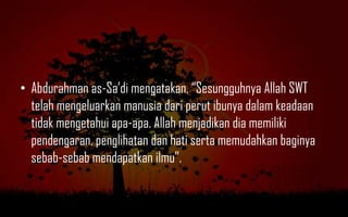 • Abdurahman as-Sa‟di mengatakan, “Sesungguhnya Allah SWT
  telah mengeluarkan manusia dari perut ibunya dalam keadaan
  tidak mengetahui apa-apa. Allah menjadikan dia memiliki
  pendengaran, penglihatan dan hati serta memudahkan baginya
  sebab-sebab mendapatkan ilmu”.
 