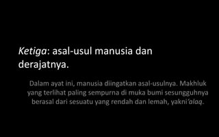 Ketiga: asal-usul manusia dan
derajatnya.
  Dalam ayat ini, manusia diingatkan asal-usulnya. Makhluk
 yang terlihat paling sempurna di muka bumi sesungguhnya
  berasal dari sesuatu yang rendah dan lemah, yakni‘alaq.
 
