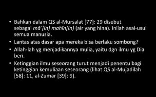 • Bahkan dalam QS al-Mursalat [77]: 29 disebut
  sebagai mâ`[in] mahîn[in] (air yang hina). Inilah asal-usul
  semua manusia.
• Lantas atas dasar apa mereka bisa berlaku sombong?
• Allah-lah yg menjadikannya mulia, yaitu dgn ilmu yg Dia
  beri.
• Ketinggian ilmu seseorang turut menjadi penentu bagi
  ketinggian kemuliaan seseorang (lihat QS al-Mujadilah
  [58]: 11, al-Zumar [39]: 9).
 