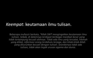Keempat: keutamaan ilmu tulisan.
  Beberapa mufassir berkata, “Allah SWT mengingatkan keutamaan ilmu
    tulisan. Sebab, di dalamnya terdapat berbagai manfaat besar yang
 tidak tertampung kecuali olehnya. Tidak ada ilmu yang tercatat, hikmah
   yang diikat, informasi orang terdahulu terjaga, dan kitab-kitab Allah
       yang diturunkan kecuali dengan tulisan. Seandainya tidak ada
             tulisan, tidak akan tegak urusan agama dan dunia.
 