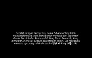 Bacalah dengan (menyebut) nama Tuhanmu Yang telah
 menciptakan; Dia telah menciptakan manusia dari segumpal
 darah. Bacalah dan Tuhanmulah Yang Maha Pemurah; Yang
mengajar (manusia) dengan perantaraan kalam. Dia mengajari
  manusia apa yang tidak dia ketahui (QS al-‘Alaq [96]: 1-5).
 