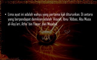 • Lima ayat ini adalah wahyu yang pertama kali diturunkan. Di antara
  yang berpendapat demikian adalah „Aisyah, Ibnu „Abbas, Abu Musa
  al-Asy‟ari, Atha‟ bin Yasar, dan Mujahid.
 
