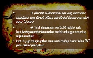 •               (Bacalah al-Quran atau apa yang diturunkan
    kepadamu) yang diawali, dibuka, dan diiringi dengan menyebut
    nama Tuhanmu
•               Tidak disebutkan maf’ûl bih (objek) pada
  kata khalaqa memberikan makna mutlak sehingga mencakup
  segala makhluk
• Ayat ini juga mengingatkan manusia terhadap nikmat Allah SWT,
  yakni nikmat penciptaan
 