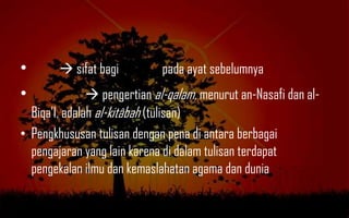 •        sifat bagi         pada ayat sebelumnya
•               pengertian al-qalam, menurut an-Nasafi dan al-
  Biqa‟I, adalah al-kitâbah (tulisan)
• Pengkhususan tulisan dengan pena di antara berbagai
  pengajaran yang lain karena di dalam tulisan terdapat
  pengekalan ilmu dan kemaslahatan agama dan dunia
 