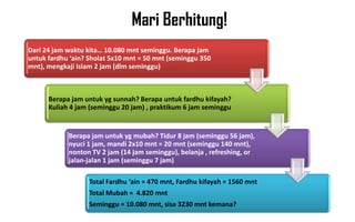 Mari Berhitung!
Dari 24 jam waktu kita… 10.080 mnt seminggu. Berapa jam
untuk fardhu ‘ain? Sholat 5x10 mnt = 50 mnt (seminggu 350
mnt), mengkaji Islam 2 jam (dlm seminggu)



      Berapa jam untuk yg sunnah? Berapa untuk fardhu kifayah?
      Kuliah 4 jam (seminggu 20 jam) , praktikum 6 jam seminggu


            Berapa jam untuk yg mubah? Tidur 8 jam (seminggu 56 jam),
            nyuci 1 jam, mandi 2x10 mnt = 20 mnt (seminggu 140 mnt),
            nonton TV 2 jam (14 jam seminggu), belanja , refreshing, or
            jalan-jalan 1 jam (seminggu 7 jam)

                   Total Fardhu ‘ain = 470 mnt, Fardhu kifayah = 1560 mnt
                   Total Mubah = 4.820 mnt
                   Seminggu = 10.080 mnt, sisa 3230 mnt kemana?
 