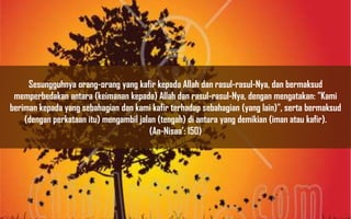 Sesungguhnya orang-orang yang kafir kepada Allah dan rasul-rasul-Nya, dan bermaksud
 memperbedakan antara (keimanan kepada) Allah dan rasul-rasul-Nya, dengan mengatakan: "Kami
beriman kepada yang sebahagian dan kami kafir terhadap sebahagian (yang lain)", serta bermaksud
    (dengan perkataan itu) mengambil jalan (tengah) di antara yang demikian (iman atau kafir).
                                        (An-Nisaa’: 150)
 
