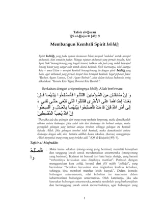 Tafsir al-Quran
QS al-Hujurât [49]: 9

Membangun Kembali Spirit Ishlâh
Spirit Ishlâh, yang pada zaman keemasan Islam menjadi 'andalan' untuk merajut
ukhuwah, kini semakin pudar. Hingga rajutan ukhuwah yang pernah terjalin, kini
lepas 'bak' benang-benang yang tengah terurai; bahkan ada pula yang sudah berwujud
benang kusut yang sangat sulit untuk diurai kembali. Oleh karenanya, kini saatnya
kita -- umat Islam -- merajut kembali benang-benang itu dengan spirit Ishlâh yang
baru, agar ukhuwah yang pernah terajut bisa terwujud kembali. Ingat pepatah Jawa:
“Rukun Agawe Santoso, Crah Agawe Bubrah”, atau dalam bahasa Indonesia sering
dikatakan: “Bersatu Kita Teguh, Bercerai Kita Runtuh”.
Berkaitan dengan artipentingnya Ishlâh, Allah berfirman:

ْ ‫إَ ْنِ ب ْ ْنِ إَ ْنِ ْنِ إَ ب ْ امُ ب ْ ْنِ إَ ب ْ إَ إَامُ إَإَ ب ْ ْنِ امُ إَ ب ْ إَ امُ إَ ْنِ ب‬
‫و إن طائفتان من الام فؤمنين اقتتلففاوا فأص فلحاوا بينهامففا ف فإن‬
َ‫إَ ىَّف إَ ف إ‬
‫بيغت إحاداهاما علت ى الخىرى فاقاتلاوا التي تبيغي حتفت ى تففي ء‬
ْ ‫إَ إَ ب ْ ْنِ ب ْ امُ إَإَ امُب ْ ب ْ إَ ْنِامُ ىَّ إَ ب‬
‫إلت ى أمىر الل فإن فاءت فأصلحاوا بينهامففا بالعفادل و أقسفطاوا‬
ُ‫ْنِ إَ ب ْ ْنِ ىَّ إَْنِ ب ْ إَ ب ْ إَإَ ب ْْنِ امُ إَ ب ْ إَ امُ ْنِ ب ْ إَ ب ْ ْنِ إَ إَ ب ْ ْنِ ام‬
ِ‫ْن‬
َ‫ْنِ ىَّ ىَّ امُ ْنِ  ُّ ب ْامب ْ ْنِ إ‬
‫إن الل يحب ال امُاقسطين‬
َ‫إ‬
“Dan jika ada dua golongan dari orang-orang mukmin berperang, maka damaikanlah
olehmu antara keduanya. Jika salah satu dari keduanya itu berbuat aniaya, maka
perangilah golongan yang berbuat aniaya tersebut, sehingga golongan itu kembali
kepada Allah. Jika golongan tersebut telah kembali, maka damaikanlah antara
keduanya dengan adil, dan berlaku adilllah kamu sekalian, (karena) sesungguhnya
Allah menyukai orang-orang yang berlaku adil.” (QS al-Hujurât [49]: 9).
Tafsîr al-Mufradât:

ُ‫إَإَ ب ْل ام‬
‫فأصْنِح‬
‫اوا‬

: Maka kamu sekalian (orang-orang yang beriman) memiliki kewajiban
dan tanggung jawab untuk mendamaikan antarmereka (orang-orang
yang beriman). Kalimat ini berasal dari kata kerja shaluha, yang berarti
“terhentinya kerusakan atau diraihnya manfaat”. Perintah dengan
menggunakan kata ashlih, berasal dari fi’il mâdhi “ashlaha”, yang
bermakna: “hentikan kerusakan atau tingkatkan kualitas kebaikan,
sehingga bisa memberi manfaat lebih banyak”. Dalam konteks
hubungan antarmanusia, nilai kebaikan itu tercermin dalam
keharmonisan hubungan antarmereka. Oleh karenanya, jika ada
keretakan hubungan antarmereka, mereka sendirilah yang berkewajiban
dan bertanggung jawab untuk memerbaikinya, agar hubungan yang

1

 