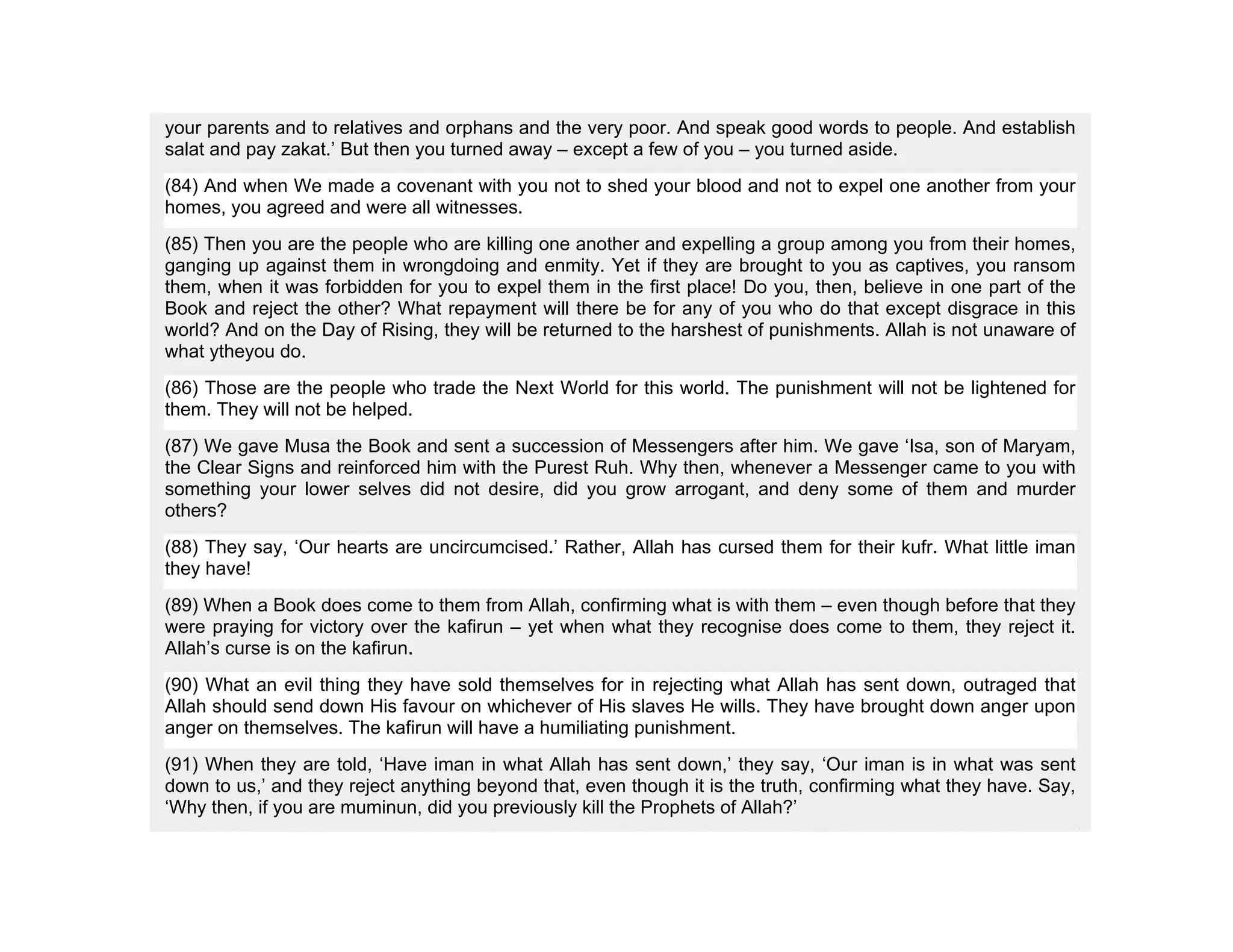 your parents and to relatives and orphans and the very poor. And speak good words to people. And establish
salat and pay zakat.’ But then you turned away – except a few of you – you turned aside.
(84) And when We made a covenant with you not to shed your blood and not to expel one another from your
homes, you agreed and were all witnesses.
(85) Then you are the people who are killing one another and expelling a group among you from their homes,
ganging up against them in wrongdoing and enmity. Yet if they are brought to you as captives, you ransom
them, when it was forbidden for you to expel them in the first place! Do you, then, believe in one part of the
Book and reject the other? What repayment will there be for any of you who do that except disgrace in this
world? And on the Day of Rising, they will be returned to the harshest of punishments. Allah is not unaware of
what ytheyou do.
(86) Those are the people who trade the Next World for this world. The punishment will not be lightened for
them. They will not be helped.
(87) We gave Musa the Book and sent a succession of Messengers after him. We gave ‘Isa, son of Maryam,
the Clear Signs and reinforced him with the Purest Ruh. Why then, whenever a Messenger came to you with
something your lower selves did not desire, did you grow arrogant, and deny some of them and murder
others?
(88) They say, ‘Our hearts are uncircumcised.’ Rather, Allah has cursed them for their kufr. What little iman
they have!
(89) When a Book does come to them from Allah, confirming what is with them – even though before that they
were praying for victory over the kafirun – yet when what they recognise does come to them, they reject it.
Allah’s curse is on the kafirun.
(90) What an evil thing they have sold themselves for in rejecting what Allah has sent down, outraged that
Allah should send down His favour on whichever of His slaves He wills. They have brought down anger upon
anger on themselves. The kafirun will have a humiliating punishment.
(91) When they are told, ‘Have iman in what Allah has sent down,’ they say, ‘Our iman is in what was sent
down to us,’ and they reject anything beyond that, even though it is the truth, confirming what they have. Say,
‘Why then, if you are muminun, did you previously kill the Prophets of Allah?’
 