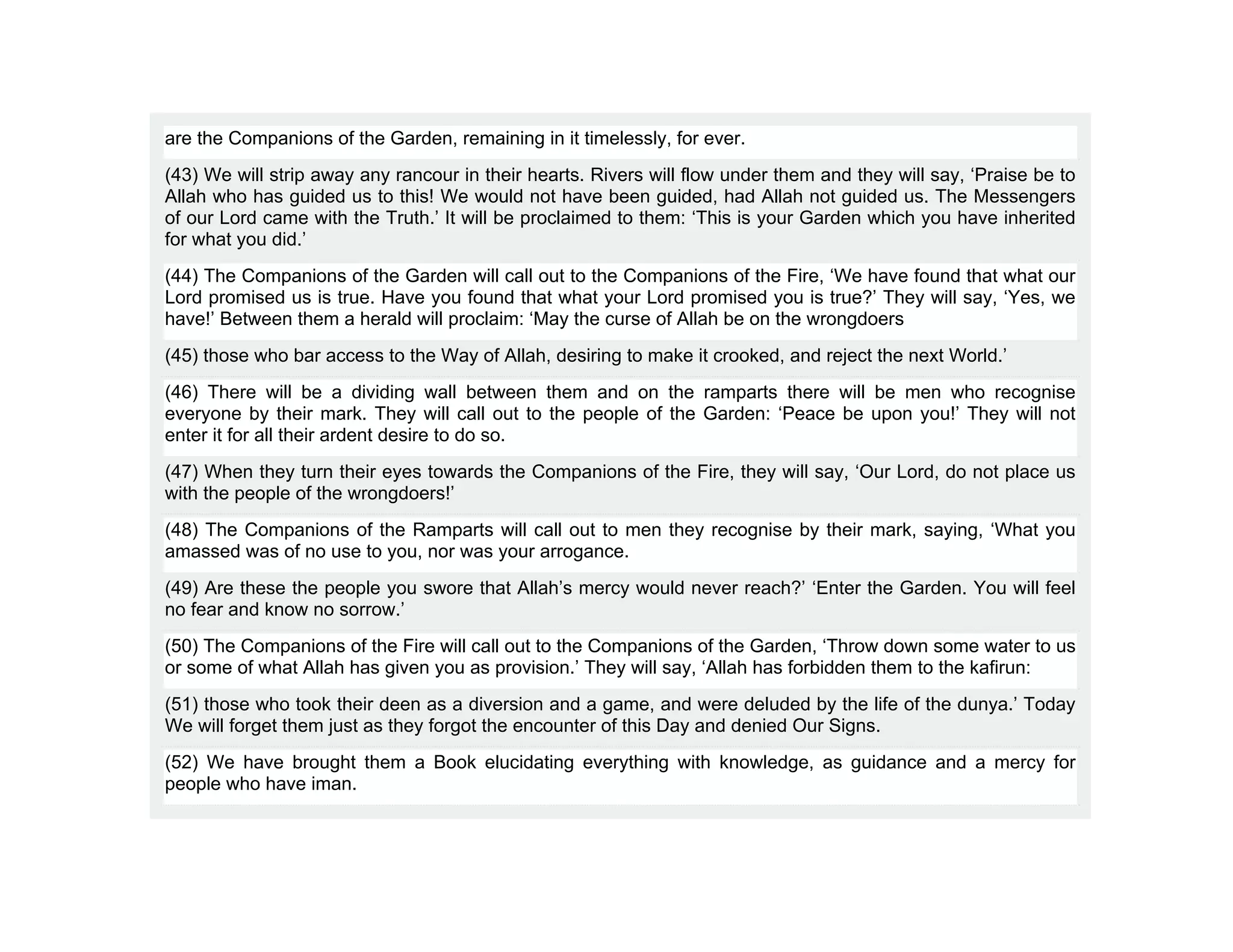 are the Companions of the Garden, remaining in it timelessly, for ever.
(43) We will strip away any rancour in their hearts. Rivers will flow under them and they will say, ‘Praise be to
Allah who has guided us to this! We would not have been guided, had Allah not guided us. The Messengers
of our Lord came with the Truth.’ It will be proclaimed to them: ‘This is your Garden which you have inherited
for what you did.’
(44) The Companions of the Garden will call out to the Companions of the Fire, ‘We have found that what our
Lord promised us is true. Have you found that what your Lord promised you is true?’ They will say, ‘Yes, we
have!’ Between them a herald will proclaim: ‘May the curse of Allah be on the wrongdoers
(45) those who bar access to the Way of Allah, desiring to make it crooked, and reject the next World.’
(46) There will be a dividing wall between them and on the ramparts there will be men who recognise
everyone by their mark. They will call out to the people of the Garden: ‘Peace be upon you!’ They will not
enter it for all their ardent desire to do so.
(47) When they turn their eyes towards the Companions of the Fire, they will say, ‘Our Lord, do not place us
with the people of the wrongdoers!’
(48) The Companions of the Ramparts will call out to men they recognise by their mark, saying, ‘What you
amassed was of no use to you, nor was your arrogance.
(49) Are these the people you swore that Allah’s mercy would never reach?’ ‘Enter the Garden. You will feel
no fear and know no sorrow.’
(50) The Companions of the Fire will call out to the Companions of the Garden, ‘Throw down some water to us
or some of what Allah has given you as provision.’ They will say, ‘Allah has forbidden them to the kafirun:
(51) those who took their deen as a diversion and a game, and were deluded by the life of the dunya.’ Today
We will forget them just as they forgot the encounter of this Day and denied Our Signs.
(52) We have brought them a Book elucidating everything with knowledge, as guidance and a mercy for
people who have iman.
 