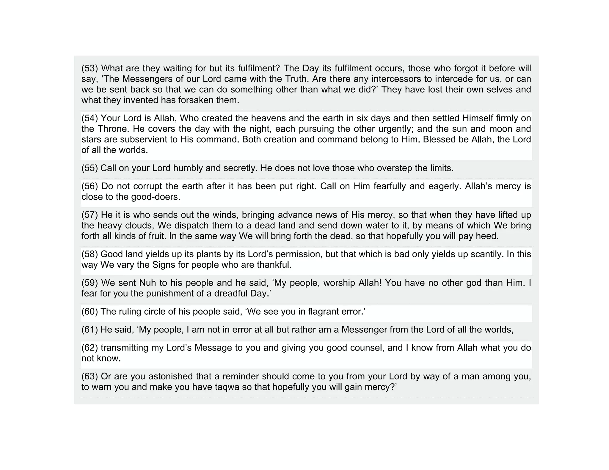 (53) What are they waiting for but its fulfilment? The Day its fulfilment occurs, those who forgot it before will
say, ‘The Messengers of our Lord came with the Truth. Are there any intercessors to intercede for us, or can
we be sent back so that we can do something other than what we did?’ They have lost their own selves and
what they invented has forsaken them.
(54) Your Lord is Allah, Who created the heavens and the earth in six days and then settled Himself firmly on
the Throne. He covers the day with the night, each pursuing the other urgently; and the sun and moon and
stars are subservient to His command. Both creation and command belong to Him. Blessed be Allah, the Lord
of all the worlds.
(55) Call on your Lord humbly and secretly. He does not love those who overstep the limits.
(56) Do not corrupt the earth after it has been put right. Call on Him fearfully and eagerly. Allah’s mercy is
close to the good-doers.
(57) He it is who sends out the winds, bringing advance news of His mercy, so that when they have lifted up
the heavy clouds, We dispatch them to a dead land and send down water to it, by means of which We bring
forth all kinds of fruit. In the same way We will bring forth the dead, so that hopefully you will pay heed.
(58) Good land yields up its plants by its Lord’s permission, but that which is bad only yields up scantily. In this
way We vary the Signs for people who are thankful.
(59) We sent Nuh to his people and he said, ‘My people, worship Allah! You have no other god than Him. I
fear for you the punishment of a dreadful Day.’
(60) The ruling circle of his people said, ‘We see you in flagrant error.’
(61) He said, ‘My people, I am not in error at all but rather am a Messenger from the Lord of all the worlds,
(62) transmitting my Lord’s Message to you and giving you good counsel, and I know from Allah what you do
not know.
(63) Or are you astonished that a reminder should come to you from your Lord by way of a man among you,
to warn you and make you have taqwa so that hopefully you will gain mercy?’
 