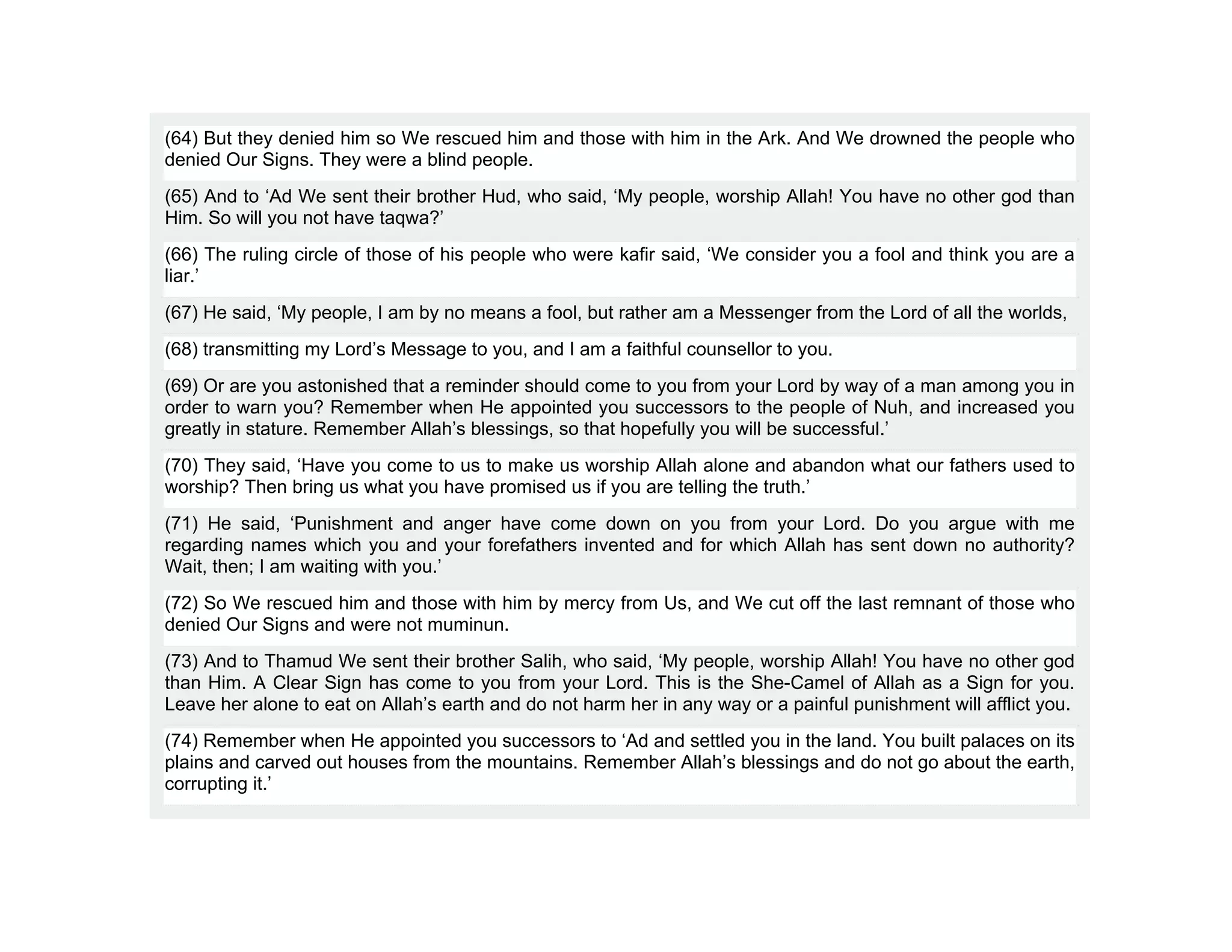 (64) But they denied him so We rescued him and those with him in the Ark. And We drowned the people who
denied Our Signs. They were a blind people.
(65) And to ‘Ad We sent their brother Hud, who said, ‘My people, worship Allah! You have no other god than
Him. So will you not have taqwa?’
(66) The ruling circle of those of his people who were kafir said, ‘We consider you a fool and think you are a
liar.’
(67) He said, ‘My people, I am by no means a fool, but rather am a Messenger from the Lord of all the worlds,
(68) transmitting my Lord’s Message to you, and I am a faithful counsellor to you.
(69) Or are you astonished that a reminder should come to you from your Lord by way of a man among you in
order to warn you? Remember when He appointed you successors to the people of Nuh, and increased you
greatly in stature. Remember Allah’s blessings, so that hopefully you will be successful.’
(70) They said, ‘Have you come to us to make us worship Allah alone and abandon what our fathers used to
worship? Then bring us what you have promised us if you are telling the truth.’
(71) He said, ‘Punishment and anger have come down on you from your Lord. Do you argue with me
regarding names which you and your forefathers invented and for which Allah has sent down no authority?
Wait, then; I am waiting with you.’
(72) So We rescued him and those with him by mercy from Us, and We cut off the last remnant of those who
denied Our Signs and were not muminun.
(73) And to Thamud We sent their brother Salih, who said, ‘My people, worship Allah! You have no other god
than Him. A Clear Sign has come to you from your Lord. This is the She-Camel of Allah as a Sign for you.
Leave her alone to eat on Allah’s earth and do not harm her in any way or a painful punishment will afflict you.
(74) Remember when He appointed you successors to ‘Ad and settled you in the land. You built palaces on its
plains and carved out houses from the mountains. Remember Allah’s blessings and do not go about the earth,
corrupting it.’
 