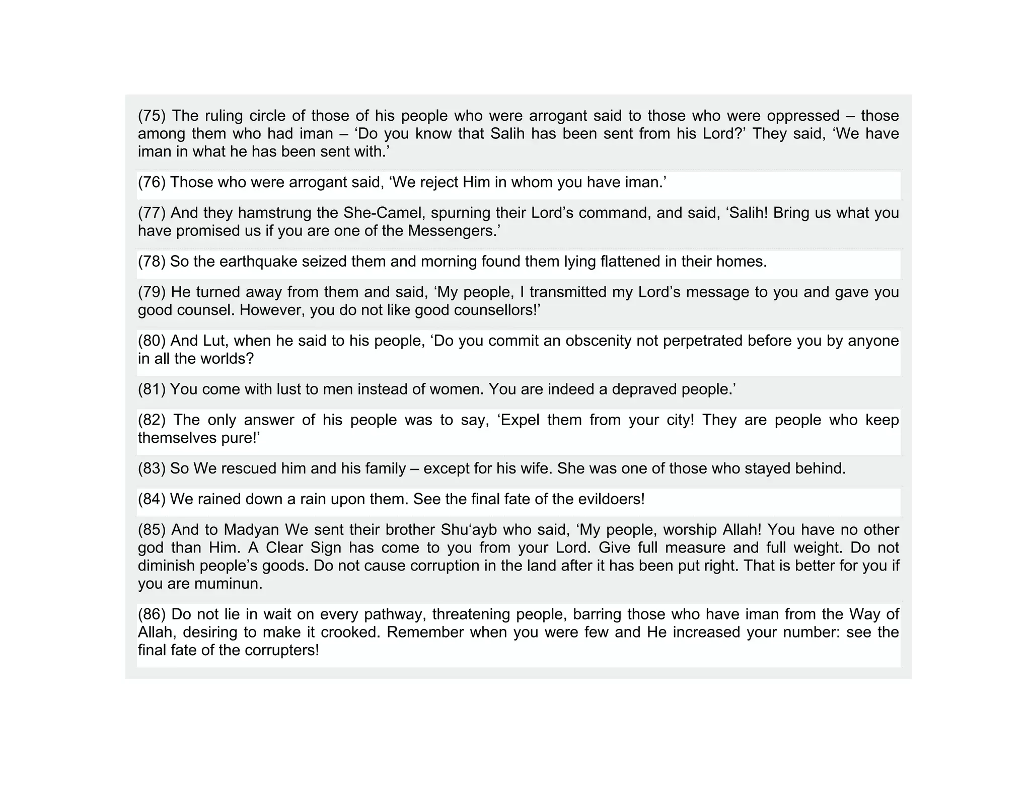 (75) The ruling circle of those of his people who were arrogant said to those who were oppressed – those
among them who had iman – ‘Do you know that Salih has been sent from his Lord?’ They said, ‘We have
iman in what he has been sent with.’
(76) Those who were arrogant said, ‘We reject Him in whom you have iman.’
(77) And they hamstrung the She-Camel, spurning their Lord’s command, and said, ‘Salih! Bring us what you
have promised us if you are one of the Messengers.’
(78) So the earthquake seized them and morning found them lying flattened in their homes.
(79) He turned away from them and said, ‘My people, I transmitted my Lord’s message to you and gave you
good counsel. However, you do not like good counsellors!’
(80) And Lut, when he said to his people, ‘Do you commit an obscenity not perpetrated before you by anyone
in all the worlds?
(81) You come with lust to men instead of women. You are indeed a depraved people.’
(82) The only answer of his people was to say, ‘Expel them from your city! They are people who keep
themselves pure!’
(83) So We rescued him and his family – except for his wife. She was one of those who stayed behind.
(84) We rained down a rain upon them. See the final fate of the evildoers!
(85) And to Madyan We sent their brother Shu‘ayb who said, ‘My people, worship Allah! You have no other
god than Him. A Clear Sign has come to you from your Lord. Give full measure and full weight. Do not
diminish people’s goods. Do not cause corruption in the land after it has been put right. That is better for you if
you are muminun.
(86) Do not lie in wait on every pathway, threatening people, barring those who have iman from the Way of
Allah, desiring to make it crooked. Remember when you were few and He increased your number: see the
final fate of the corrupters!
 
