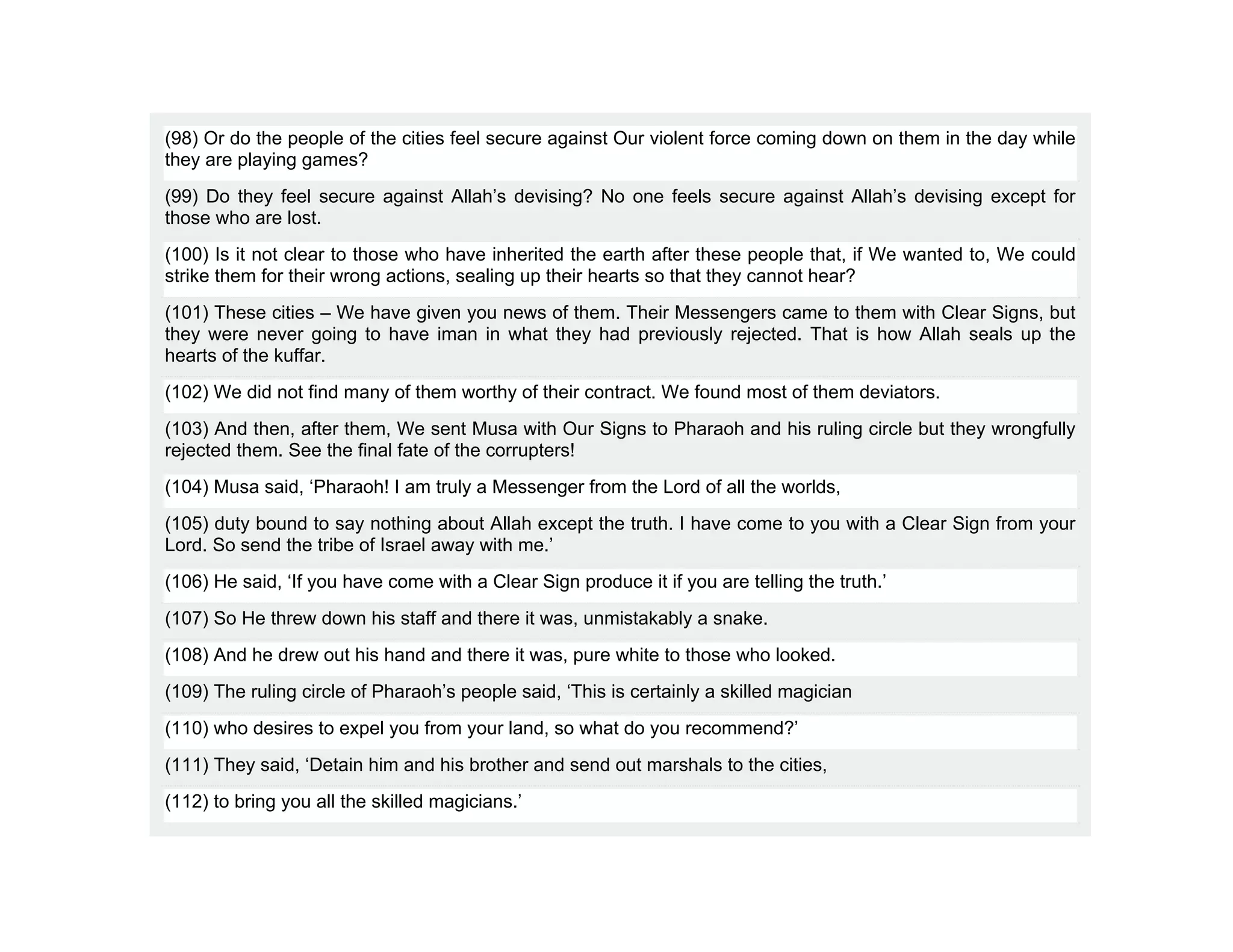 (98) Or do the people of the cities feel secure against Our violent force coming down on them in the day while
they are playing games?
(99) Do they feel secure against Allah’s devising? No one feels secure against Allah’s devising except for
those who are lost.
(100) Is it not clear to those who have inherited the earth after these people that, if We wanted to, We could
strike them for their wrong actions, sealing up their hearts so that they cannot hear?
(101) These cities – We have given you news of them. Their Messengers came to them with Clear Signs, but
they were never going to have iman in what they had previously rejected. That is how Allah seals up the
hearts of the kuffar.
(102) We did not find many of them worthy of their contract. We found most of them deviators.
(103) And then, after them, We sent Musa with Our Signs to Pharaoh and his ruling circle but they wrongfully
rejected them. See the final fate of the corrupters!
(104) Musa said, ‘Pharaoh! I am truly a Messenger from the Lord of all the worlds,
(105) duty bound to say nothing about Allah except the truth. I have come to you with a Clear Sign from your
Lord. So send the tribe of Israel away with me.’
(106) He said, ‘If you have come with a Clear Sign produce it if you are telling the truth.’
(107) So He threw down his staff and there it was, unmistakably a snake.
(108) And he drew out his hand and there it was, pure white to those who looked.
(109) The ruling circle of Pharaoh’s people said, ‘This is certainly a skilled magician
(110) who desires to expel you from your land, so what do you recommend?’
(111) They said, ‘Detain him and his brother and send out marshals to the cities,
(112) to bring you all the skilled magicians.’
 