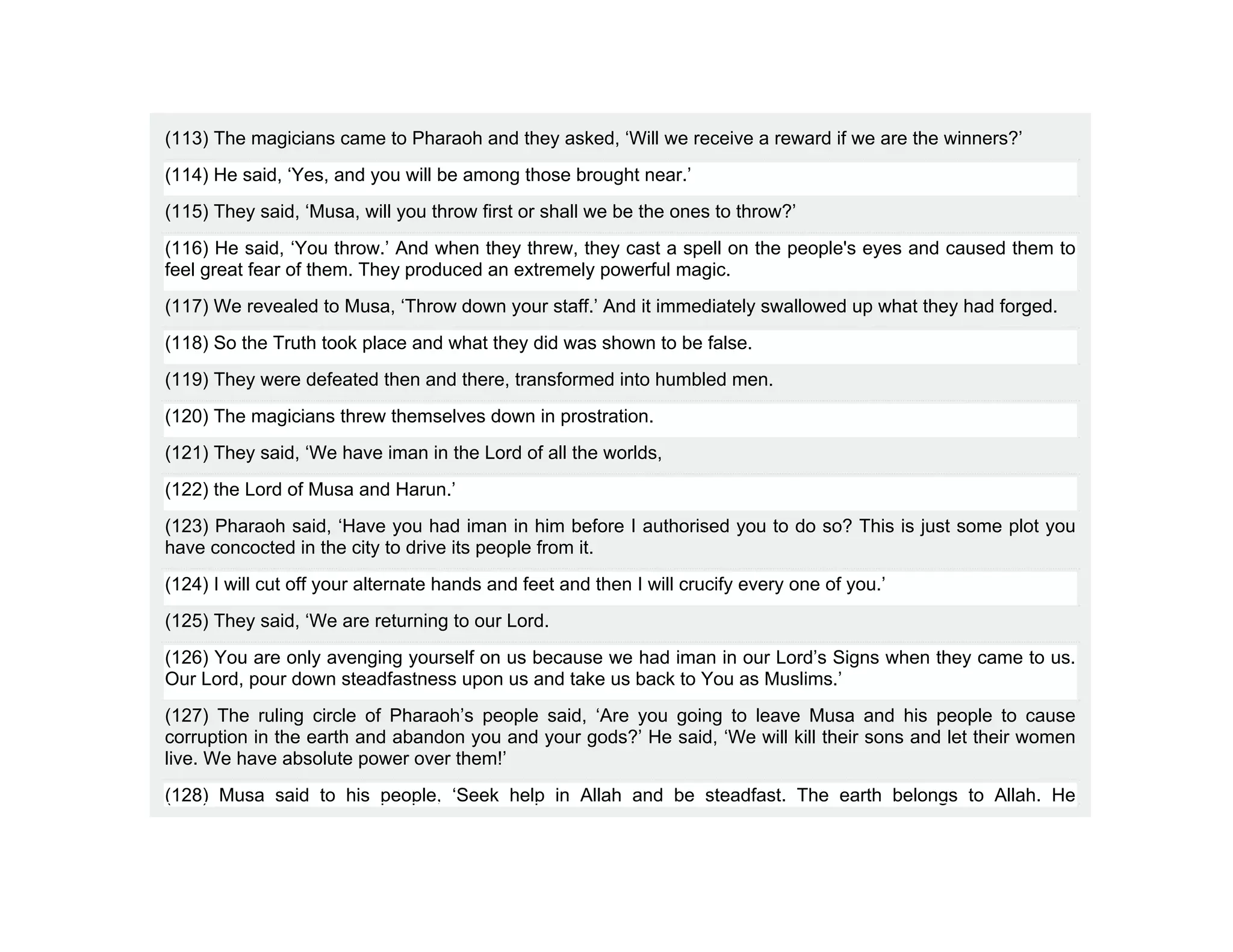 (113) The magicians came to Pharaoh and they asked, ‘Will we receive a reward if we are the winners?’
(114) He said, ‘Yes, and you will be among those brought near.’
(115) They said, ‘Musa, will you throw first or shall we be the ones to throw?’
(116) He said, ‘You throw.’ And when they threw, they cast a spell on the people's eyes and caused them to
feel great fear of them. They produced an extremely powerful magic.
(117) We revealed to Musa, ‘Throw down your staff.’ And it immediately swallowed up what they had forged.
(118) So the Truth took place and what they did was shown to be false.
(119) They were defeated then and there, transformed into humbled men.
(120) The magicians threw themselves down in prostration.
(121) They said, ‘We have iman in the Lord of all the worlds,
(122) the Lord of Musa and Harun.’
(123) Pharaoh said, ‘Have you had iman in him before I authorised you to do so? This is just some plot you
have concocted in the city to drive its people from it.
(124) I will cut off your alternate hands and feet and then I will crucify every one of you.’
(125) They said, ‘We are returning to our Lord.
(126) You are only avenging yourself on us because we had iman in our Lord’s Signs when they came to us.
Our Lord, pour down steadfastness upon us and take us back to You as Muslims.’
(127) The ruling circle of Pharaoh’s people said, ‘Are you going to leave Musa and his people to cause
corruption in the earth and abandon you and your gods?’ He said, ‘We will kill their sons and let their women
live. We have absolute power over them!’
(128) Musa said to his people, ‘Seek help in Allah and be steadfast. The earth belongs to Allah. He
 