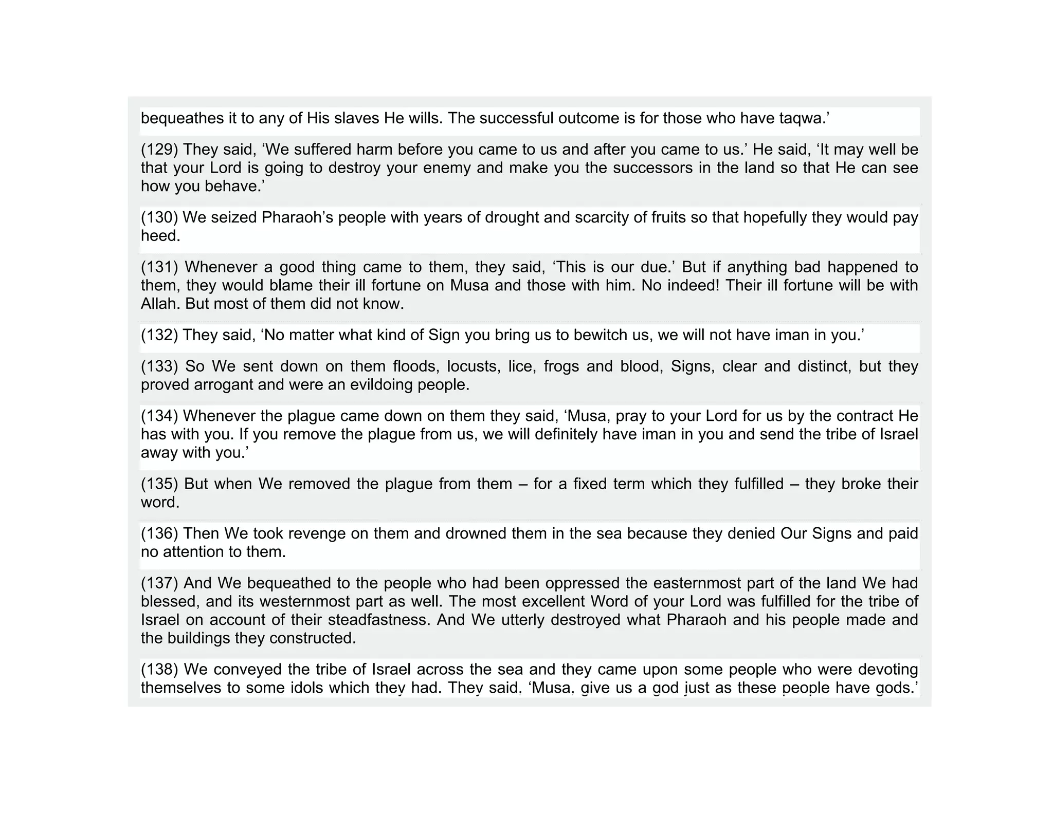 bequeathes it to any of His slaves He wills. The successful outcome is for those who have taqwa.’
(129) They said, ‘We suffered harm before you came to us and after you came to us.’ He said, ‘It may well be
that your Lord is going to destroy your enemy and make you the successors in the land so that He can see
how you behave.’
(130) We seized Pharaoh’s people with years of drought and scarcity of fruits so that hopefully they would pay
heed.
(131) Whenever a good thing came to them, they said, ‘This is our due.’ But if anything bad happened to
them, they would blame their ill fortune on Musa and those with him. No indeed! Their ill fortune will be with
Allah. But most of them did not know.
(132) They said, ‘No matter what kind of Sign you bring us to bewitch us, we will not have iman in you.’
(133) So We sent down on them floods, locusts, lice, frogs and blood, Signs, clear and distinct, but they
proved arrogant and were an evildoing people.
(134) Whenever the plague came down on them they said, ‘Musa, pray to your Lord for us by the contract He
has with you. If you remove the plague from us, we will definitely have iman in you and send the tribe of Israel
away with you.’
(135) But when We removed the plague from them – for a fixed term which they fulfilled – they broke their
word.
(136) Then We took revenge on them and drowned them in the sea because they denied Our Signs and paid
no attention to them.
(137) And We bequeathed to the people who had been oppressed the easternmost part of the land We had
blessed, and its westernmost part as well. The most excellent Word of your Lord was fulfilled for the tribe of
Israel on account of their steadfastness. And We utterly destroyed what Pharaoh and his people made and
the buildings they constructed.
(138) We conveyed the tribe of Israel across the sea and they came upon some people who were devoting
themselves to some idols which they had. They said, ‘Musa, give us a god just as these people have gods.’
 