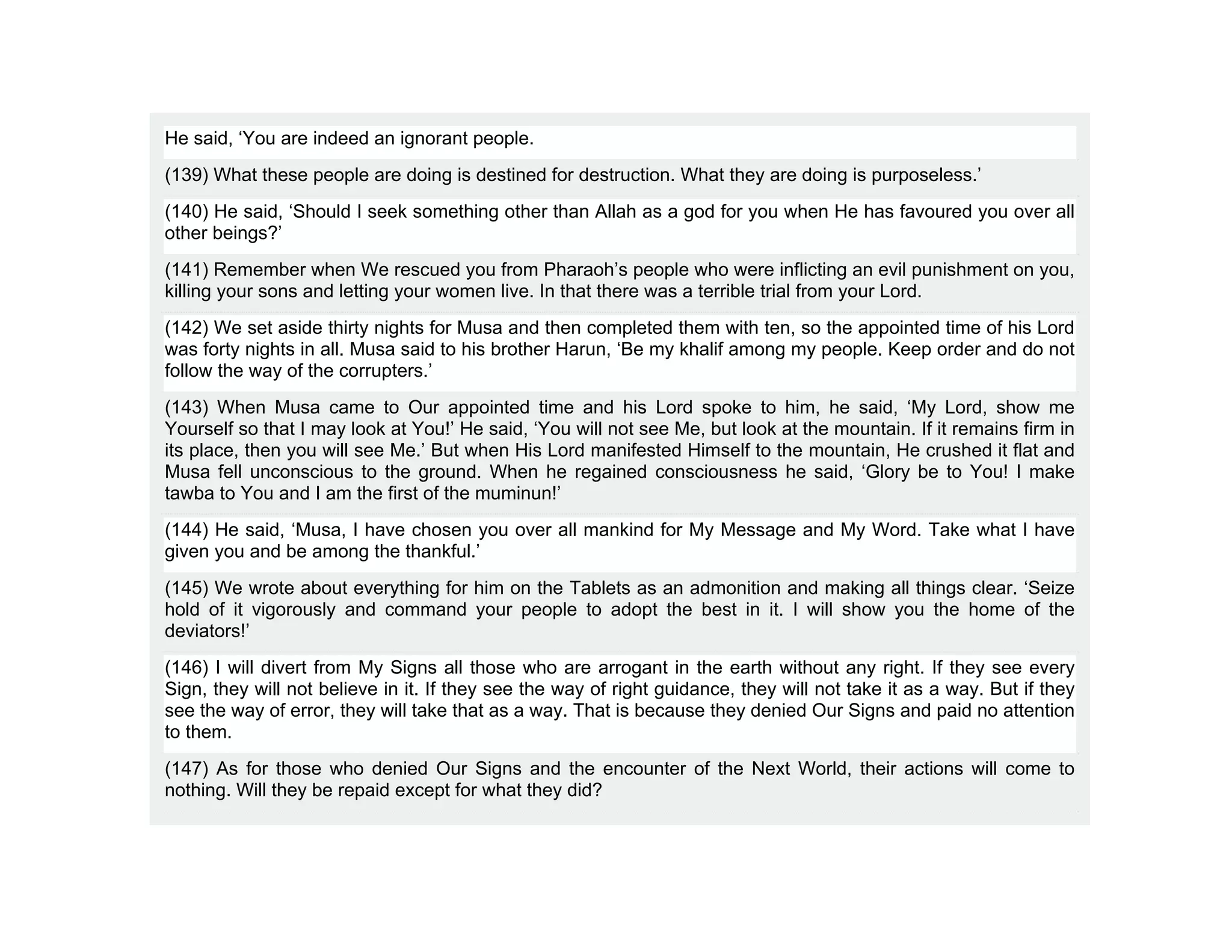 He said, ‘You are indeed an ignorant people.
(139) What these people are doing is destined for destruction. What they are doing is purposeless.’
(140) He said, ‘Should I seek something other than Allah as a god for you when He has favoured you over all
other beings?’
(141) Remember when We rescued you from Pharaoh’s people who were inflicting an evil punishment on you,
killing your sons and letting your women live. In that there was a terrible trial from your Lord.
(142) We set aside thirty nights for Musa and then completed them with ten, so the appointed time of his Lord
was forty nights in all. Musa said to his brother Harun, ‘Be my khalif among my people. Keep order and do not
follow the way of the corrupters.’
(143) When Musa came to Our appointed time and his Lord spoke to him, he said, ‘My Lord, show me
Yourself so that I may look at You!’ He said, ‘You will not see Me, but look at the mountain. If it remains firm in
its place, then you will see Me.’ But when His Lord manifested Himself to the mountain, He crushed it flat and
Musa fell unconscious to the ground. When he regained consciousness he said, ‘Glory be to You! I make
tawba to You and I am the first of the muminun!’
(144) He said, ‘Musa, I have chosen you over all mankind for My Message and My Word. Take what I have
given you and be among the thankful.’
(145) We wrote about everything for him on the Tablets as an admonition and making all things clear. ‘Seize
hold of it vigorously and command your people to adopt the best in it. I will show you the home of the
deviators!’
(146) I will divert from My Signs all those who are arrogant in the earth without any right. If they see every
Sign, they will not believe in it. If they see the way of right guidance, they will not take it as a way. But if they
see the way of error, they will take that as a way. That is because they denied Our Signs and paid no attention
to them.
(147) As for those who denied Our Signs and the encounter of the Next World, their actions will come to
nothing. Will they be repaid except for what they did?
 