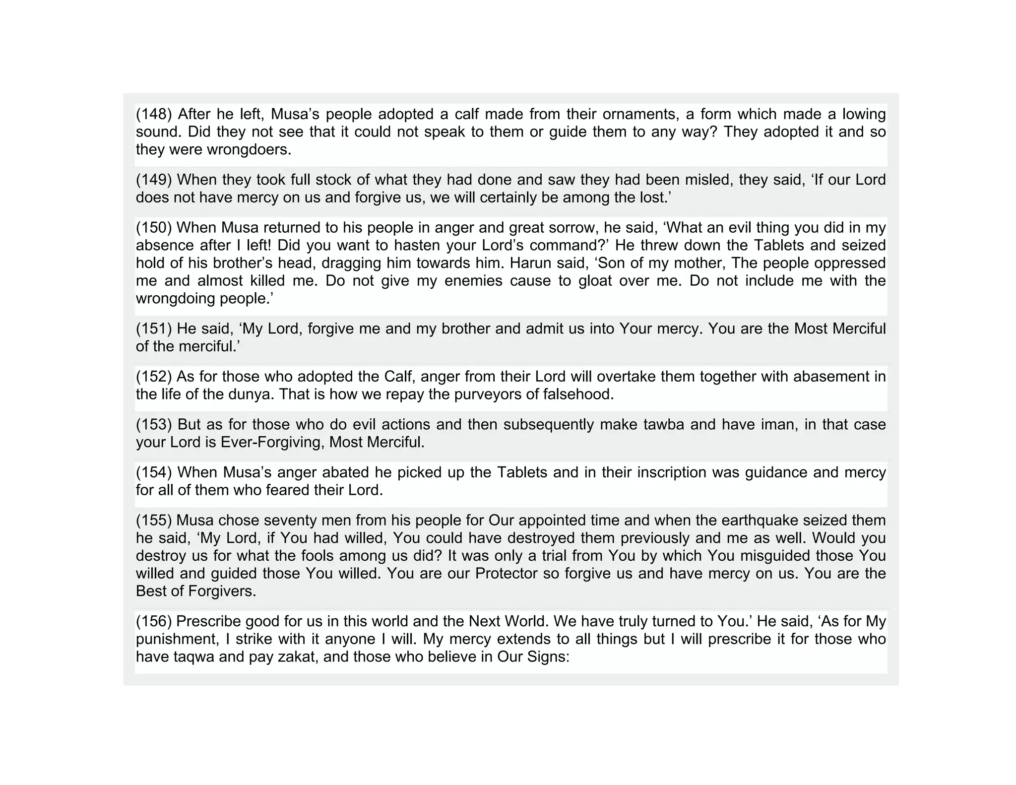(148) After he left, Musa’s people adopted a calf made from their ornaments, a form which made a lowing
sound. Did they not see that it could not speak to them or guide them to any way? They adopted it and so
they were wrongdoers.
(149) When they took full stock of what they had done and saw they had been misled, they said, ‘If our Lord
does not have mercy on us and forgive us, we will certainly be among the lost.’
(150) When Musa returned to his people in anger and great sorrow, he said, ‘What an evil thing you did in my
absence after I left! Did you want to hasten your Lord’s command?’ He threw down the Tablets and seized
hold of his brother’s head, dragging him towards him. Harun said, ‘Son of my mother, The people oppressed
me and almost killed me. Do not give my enemies cause to gloat over me. Do not include me with the
wrongdoing people.’
(151) He said, ‘My Lord, forgive me and my brother and admit us into Your mercy. You are the Most Merciful
of the merciful.’
(152) As for those who adopted the Calf, anger from their Lord will overtake them together with abasement in
the life of the dunya. That is how we repay the purveyors of falsehood.
(153) But as for those who do evil actions and then subsequently make tawba and have iman, in that case
your Lord is Ever-Forgiving, Most Merciful.
(154) When Musa’s anger abated he picked up the Tablets and in their inscription was guidance and mercy
for all of them who feared their Lord.
(155) Musa chose seventy men from his people for Our appointed time and when the earthquake seized them
he said, ‘My Lord, if You had willed, You could have destroyed them previously and me as well. Would you
destroy us for what the fools among us did? It was only a trial from You by which You misguided those You
willed and guided those You willed. You are our Protector so forgive us and have mercy on us. You are the
Best of Forgivers.
(156) Prescribe good for us in this world and the Next World. We have truly turned to You.’ He said, ‘As for My
punishment, I strike with it anyone I will. My mercy extends to all things but I will prescribe it for those who
have taqwa and pay zakat, and those who believe in Our Signs:
 