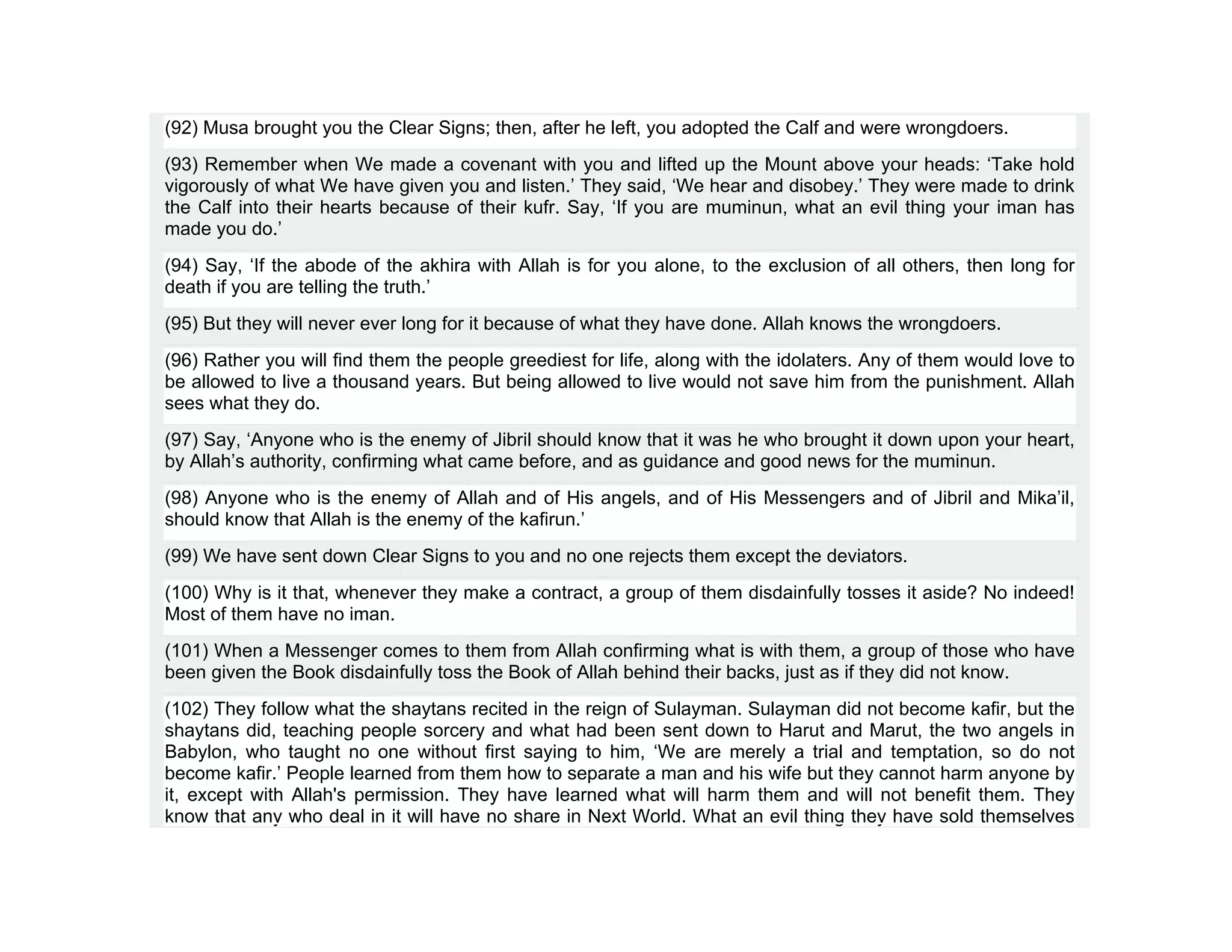 (92) Musa brought you the Clear Signs; then, after he left, you adopted the Calf and were wrongdoers.
(93) Remember when We made a covenant with you and lifted up the Mount above your heads: ‘Take hold
vigorously of what We have given you and listen.’ They said, ‘We hear and disobey.’ They were made to drink
the Calf into their hearts because of their kufr. Say, ‘If you are muminun, what an evil thing your iman has
made you do.’
(94) Say, ‘If the abode of the akhira with Allah is for you alone, to the exclusion of all others, then long for
death if you are telling the truth.’
(95) But they will never ever long for it because of what they have done. Allah knows the wrongdoers.
(96) Rather you will find them the people greediest for life, along with the idolaters. Any of them would love to
be allowed to live a thousand years. But being allowed to live would not save him from the punishment. Allah
sees what they do.
(97) Say, ‘Anyone who is the enemy of Jibril should know that it was he who brought it down upon your heart,
by Allah’s authority, confirming what came before, and as guidance and good news for the muminun.
(98) Anyone who is the enemy of Allah and of His angels, and of His Messengers and of Jibril and Mika’il,
should know that Allah is the enemy of the kafirun.’
(99) We have sent down Clear Signs to you and no one rejects them except the deviators.
(100) Why is it that, whenever they make a contract, a group of them disdainfully tosses it aside? No indeed!
Most of them have no iman.
(101) When a Messenger comes to them from Allah confirming what is with them, a group of those who have
been given the Book disdainfully toss the Book of Allah behind their backs, just as if they did not know.
(102) They follow what the shaytans recited in the reign of Sulayman. Sulayman did not become kafir, but the
shaytans did, teaching people sorcery and what had been sent down to Harut and Marut, the two angels in
Babylon, who taught no one without first saying to him, ‘We are merely a trial and temptation, so do not
become kafir.’ People learned from them how to separate a man and his wife but they cannot harm anyone by
it, except with Allah's permission. They have learned what will harm them and will not benefit them. They
know that any who deal in it will have no share in Next World. What an evil thing they have sold themselves
 