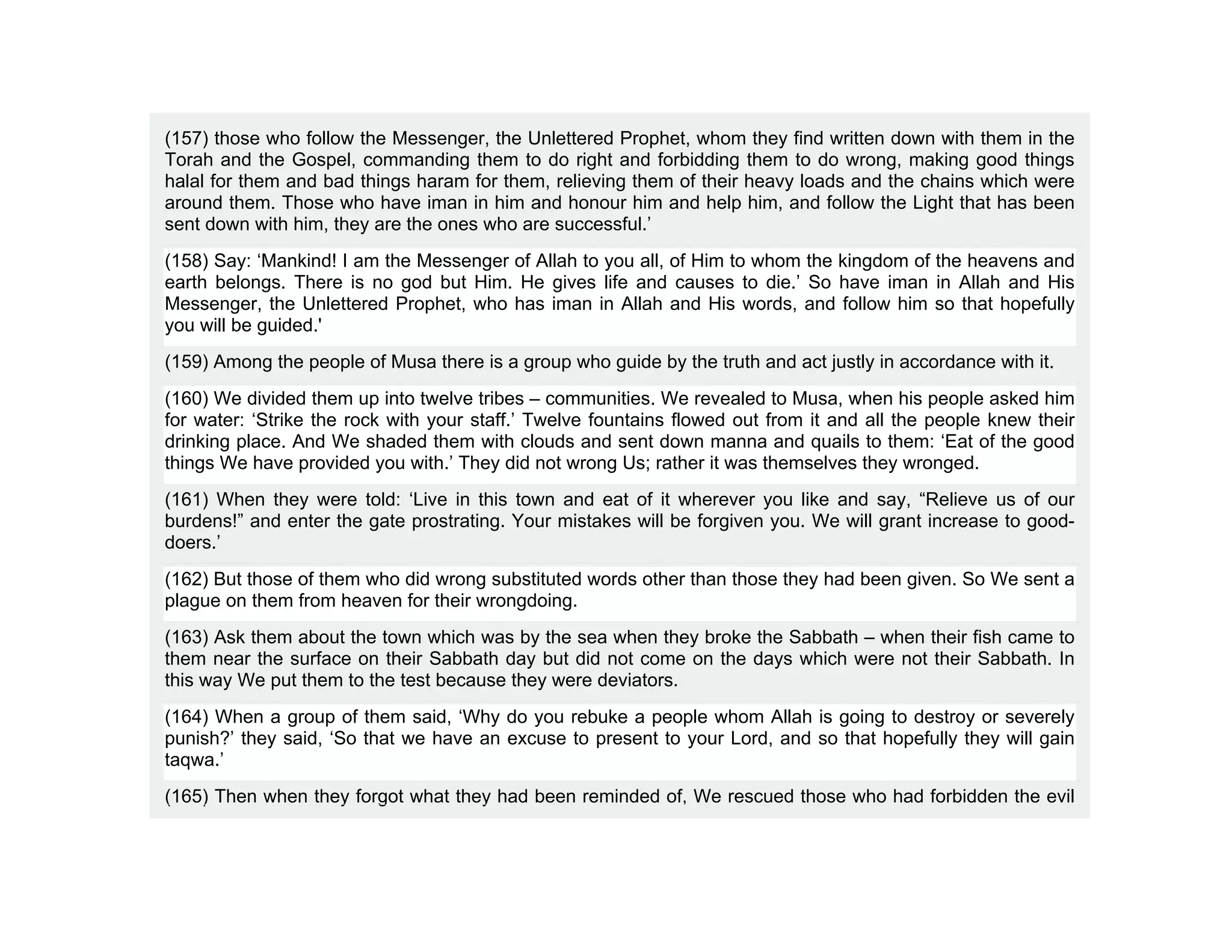 (157) those who follow the Messenger, the Unlettered Prophet, whom they find written down with them in the
Torah and the Gospel, commanding them to do right and forbidding them to do wrong, making good things
halal for them and bad things haram for them, relieving them of their heavy loads and the chains which were
around them. Those who have iman in him and honour him and help him, and follow the Light that has been
sent down with him, they are the ones who are successful.’
(158) Say: ‘Mankind! I am the Messenger of Allah to you all, of Him to whom the kingdom of the heavens and
earth belongs. There is no god but Him. He gives life and causes to die.’ So have iman in Allah and His
Messenger, the Unlettered Prophet, who has iman in Allah and His words, and follow him so that hopefully
you will be guided.'
(159) Among the people of Musa there is a group who guide by the truth and act justly in accordance with it.
(160) We divided them up into twelve tribes – communities. We revealed to Musa, when his people asked him
for water: ‘Strike the rock with your staff.’ Twelve fountains flowed out from it and all the people knew their
drinking place. And We shaded them with clouds and sent down manna and quails to them: ‘Eat of the good
things We have provided you with.’ They did not wrong Us; rather it was themselves they wronged.
(161) When they were told: ‘Live in this town and eat of it wherever you like and say, “Relieve us of our
burdens!” and enter the gate prostrating. Your mistakes will be forgiven you. We will grant increase to good-
doers.’
(162) But those of them who did wrong substituted words other than those they had been given. So We sent a
plague on them from heaven for their wrongdoing.
(163) Ask them about the town which was by the sea when they broke the Sabbath – when their fish came to
them near the surface on their Sabbath day but did not come on the days which were not their Sabbath. In
this way We put them to the test because they were deviators.
(164) When a group of them said, ‘Why do you rebuke a people whom Allah is going to destroy or severely
punish?’ they said, ‘So that we have an excuse to present to your Lord, and so that hopefully they will gain
taqwa.’
(165) Then when they forgot what they had been reminded of, We rescued those who had forbidden the evil
 