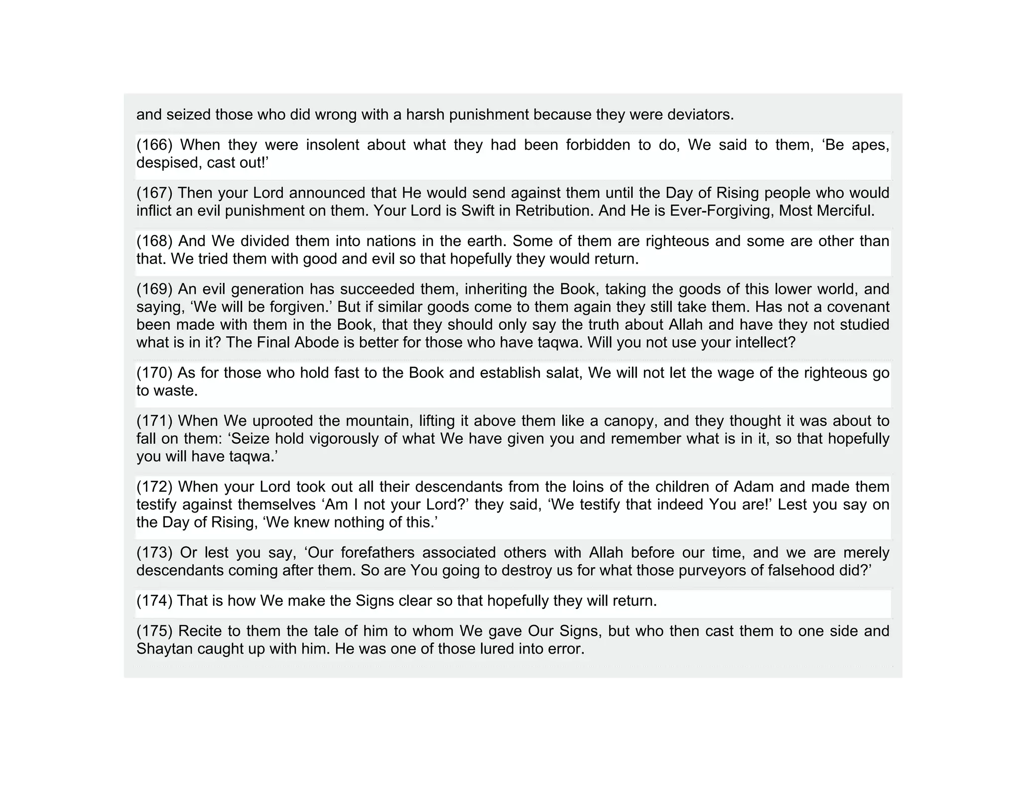 and seized those who did wrong with a harsh punishment because they were deviators.
(166) When they were insolent about what they had been forbidden to do, We said to them, ‘Be apes,
despised, cast out!’
(167) Then your Lord announced that He would send against them until the Day of Rising people who would
inflict an evil punishment on them. Your Lord is Swift in Retribution. And He is Ever-Forgiving, Most Merciful.
(168) And We divided them into nations in the earth. Some of them are righteous and some are other than
that. We tried them with good and evil so that hopefully they would return.
(169) An evil generation has succeeded them, inheriting the Book, taking the goods of this lower world, and
saying, ‘We will be forgiven.’ But if similar goods come to them again they still take them. Has not a covenant
been made with them in the Book, that they should only say the truth about Allah and have they not studied
what is in it? The Final Abode is better for those who have taqwa. Will you not use your intellect?
(170) As for those who hold fast to the Book and establish salat, We will not let the wage of the righteous go
to waste.
(171) When We uprooted the mountain, lifting it above them like a canopy, and they thought it was about to
fall on them: ‘Seize hold vigorously of what We have given you and remember what is in it, so that hopefully
you will have taqwa.’
(172) When your Lord took out all their descendants from the loins of the children of Adam and made them
testify against themselves ‘Am I not your Lord?’ they said, ‘We testify that indeed You are!’ Lest you say on
the Day of Rising, ‘We knew nothing of this.’
(173) Or lest you say, ‘Our forefathers associated others with Allah before our time, and we are merely
descendants coming after them. So are You going to destroy us for what those purveyors of falsehood did?’
(174) That is how We make the Signs clear so that hopefully they will return.
(175) Recite to them the tale of him to whom We gave Our Signs, but who then cast them to one side and
Shaytan caught up with him. He was one of those lured into error.
 