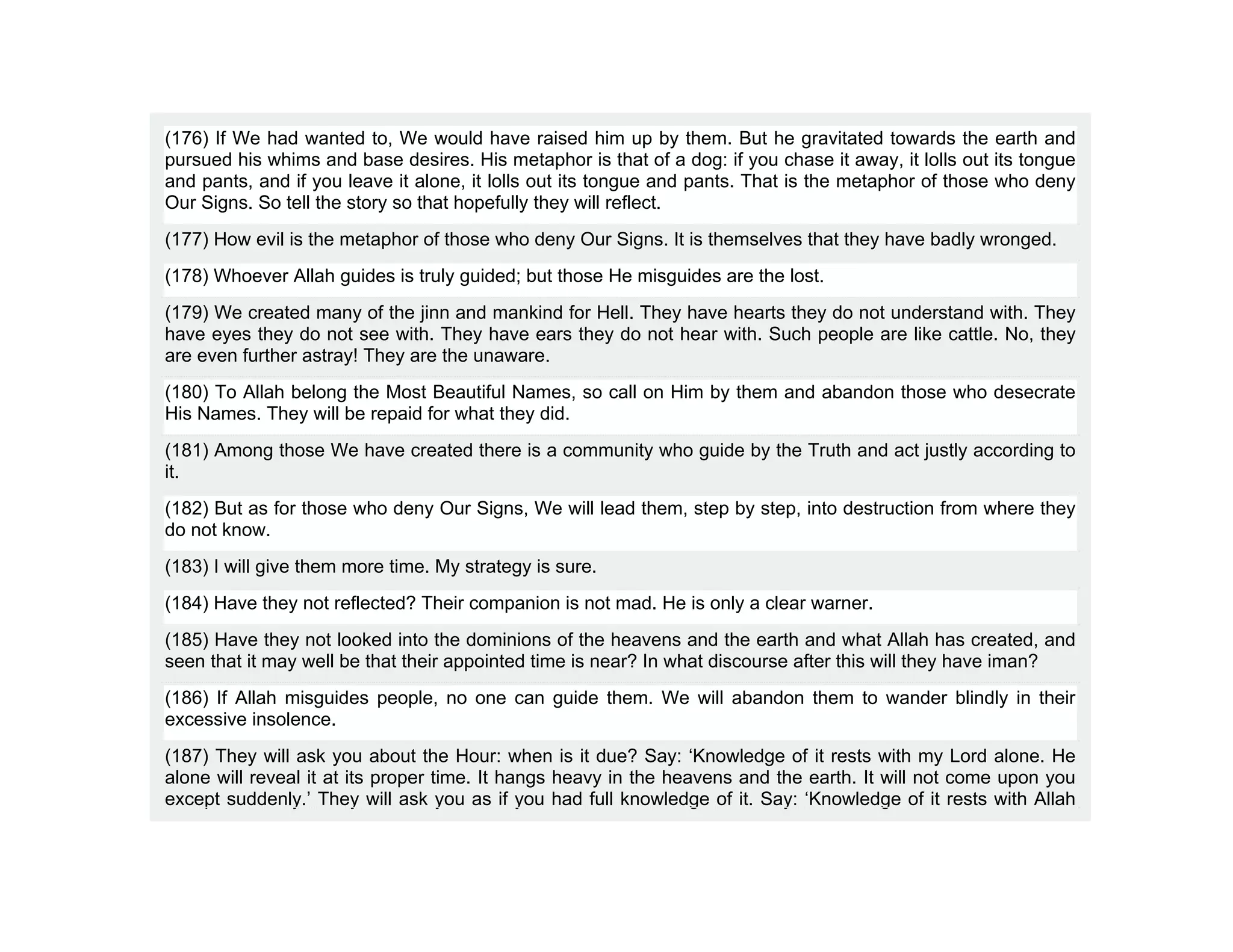 (176) If We had wanted to, We would have raised him up by them. But he gravitated towards the earth and
pursued his whims and base desires. His metaphor is that of a dog: if you chase it away, it lolls out its tongue
and pants, and if you leave it alone, it lolls out its tongue and pants. That is the metaphor of those who deny
Our Signs. So tell the story so that hopefully they will reflect.
(177) How evil is the metaphor of those who deny Our Signs. It is themselves that they have badly wronged.
(178) Whoever Allah guides is truly guided; but those He misguides are the lost.
(179) We created many of the jinn and mankind for Hell. They have hearts they do not understand with. They
have eyes they do not see with. They have ears they do not hear with. Such people are like cattle. No, they
are even further astray! They are the unaware.
(180) To Allah belong the Most Beautiful Names, so call on Him by them and abandon those who desecrate
His Names. They will be repaid for what they did.
(181) Among those We have created there is a community who guide by the Truth and act justly according to
it.
(182) But as for those who deny Our Signs, We will lead them, step by step, into destruction from where they
do not know.
(183) I will give them more time. My strategy is sure.
(184) Have they not reflected? Their companion is not mad. He is only a clear warner.
(185) Have they not looked into the dominions of the heavens and the earth and what Allah has created, and
seen that it may well be that their appointed time is near? In what discourse after this will they have iman?
(186) If Allah misguides people, no one can guide them. We will abandon them to wander blindly in their
excessive insolence.
(187) They will ask you about the Hour: when is it due? Say: ‘Knowledge of it rests with my Lord alone. He
alone will reveal it at its proper time. It hangs heavy in the heavens and the earth. It will not come upon you
except suddenly.’ They will ask you as if you had full knowledge of it. Say: ‘Knowledge of it rests with Allah
 