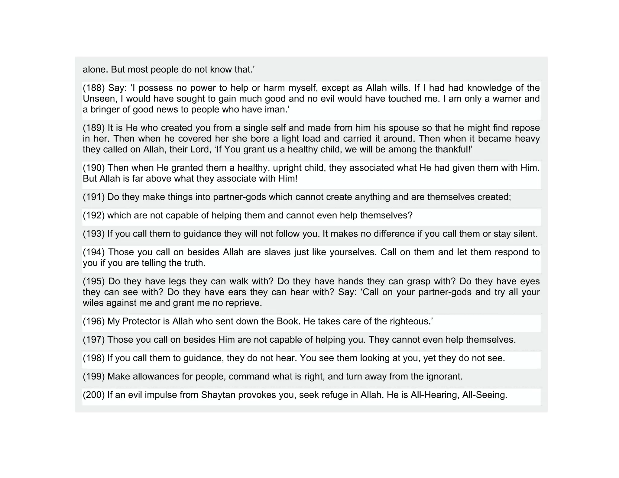 alone. But most people do not know that.’
(188) Say: ‘I possess no power to help or harm myself, except as Allah wills. If I had had knowledge of the
Unseen, I would have sought to gain much good and no evil would have touched me. I am only a warner and
a bringer of good news to people who have iman.’
(189) It is He who created you from a single self and made from him his spouse so that he might find repose
in her. Then when he covered her she bore a light load and carried it around. Then when it became heavy
they called on Allah, their Lord, ‘If You grant us a healthy child, we will be among the thankful!’
(190) Then when He granted them a healthy, upright child, they associated what He had given them with Him.
But Allah is far above what they associate with Him!
(191) Do they make things into partner-gods which cannot create anything and are themselves created;
(192) which are not capable of helping them and cannot even help themselves?
(193) If you call them to guidance they will not follow you. It makes no difference if you call them or stay silent.
(194) Those you call on besides Allah are slaves just like yourselves. Call on them and let them respond to
you if you are telling the truth.
(195) Do they have legs they can walk with? Do they have hands they can grasp with? Do they have eyes
they can see with? Do they have ears they can hear with? Say: ‘Call on your partner-gods and try all your
wiles against me and grant me no reprieve.
(196) My Protector is Allah who sent down the Book. He takes care of the righteous.’
(197) Those you call on besides Him are not capable of helping you. They cannot even help themselves.
(198) If you call them to guidance, they do not hear. You see them looking at you, yet they do not see.
(199) Make allowances for people, command what is right, and turn away from the ignorant.
(200) If an evil impulse from Shaytan provokes you, seek refuge in Allah. He is All-Hearing, All-Seeing.
 