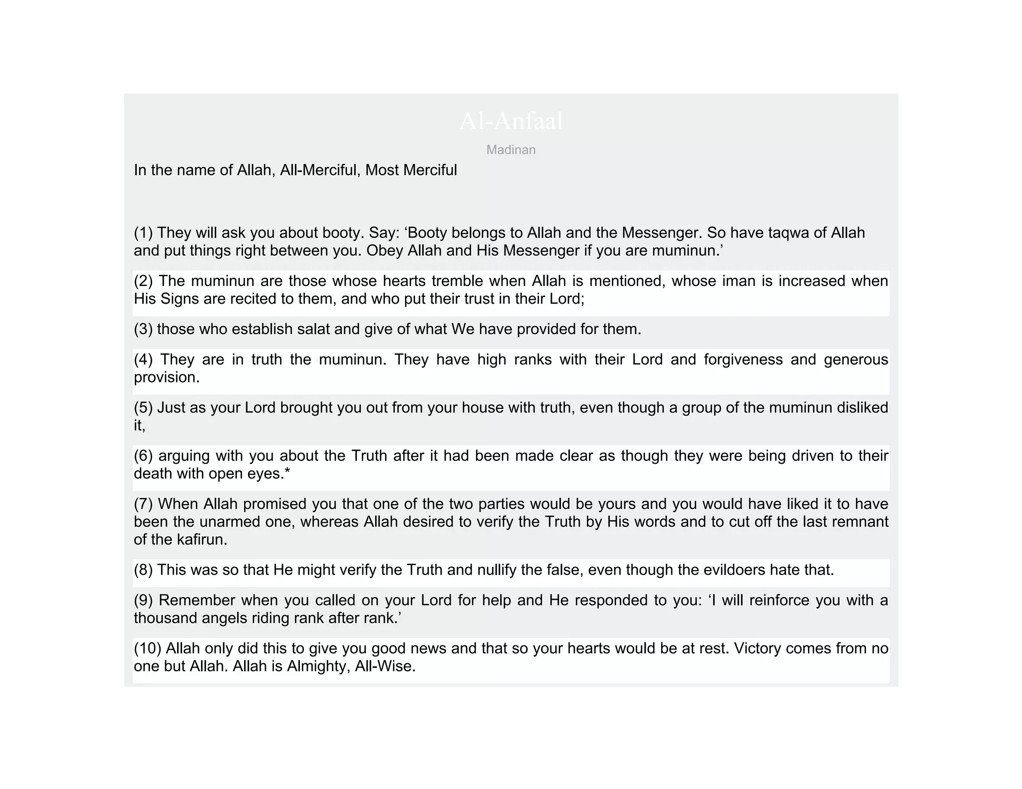 Al-Anfaal
                                                      Madinan
In the name of Allah, All-Merciful, Most Merciful



(1) They will ask you about booty. Say: ‘Booty belongs to Allah and the Messenger. So have taqwa of Allah
and put things right between you. Obey Allah and His Messenger if you are muminun.’
(2) The muminun are those whose hearts tremble when Allah is mentioned, whose iman is increased when
His Signs are recited to them, and who put their trust in their Lord;
(3) those who establish salat and give of what We have provided for them.
(4) They are in truth the muminun. They have high ranks with their Lord and forgiveness and generous
provision.
(5) Just as your Lord brought you out from your house with truth, even though a group of the muminun disliked
it,
(6) arguing with you about the Truth after it had been made clear as though they were being driven to their
death with open eyes.*
(7) When Allah promised you that one of the two parties would be yours and you would have liked it to have
been the unarmed one, whereas Allah desired to verify the Truth by His words and to cut off the last remnant
of the kafirun.
(8) This was so that He might verify the Truth and nullify the false, even though the evildoers hate that.
(9) Remember when you called on your Lord for help and He responded to you: ‘I will reinforce you with a
thousand angels riding rank after rank.’
(10) Allah only did this to give you good news and that so your hearts would be at rest. Victory comes from no
one but Allah. Allah is Almighty, All-Wise.
 