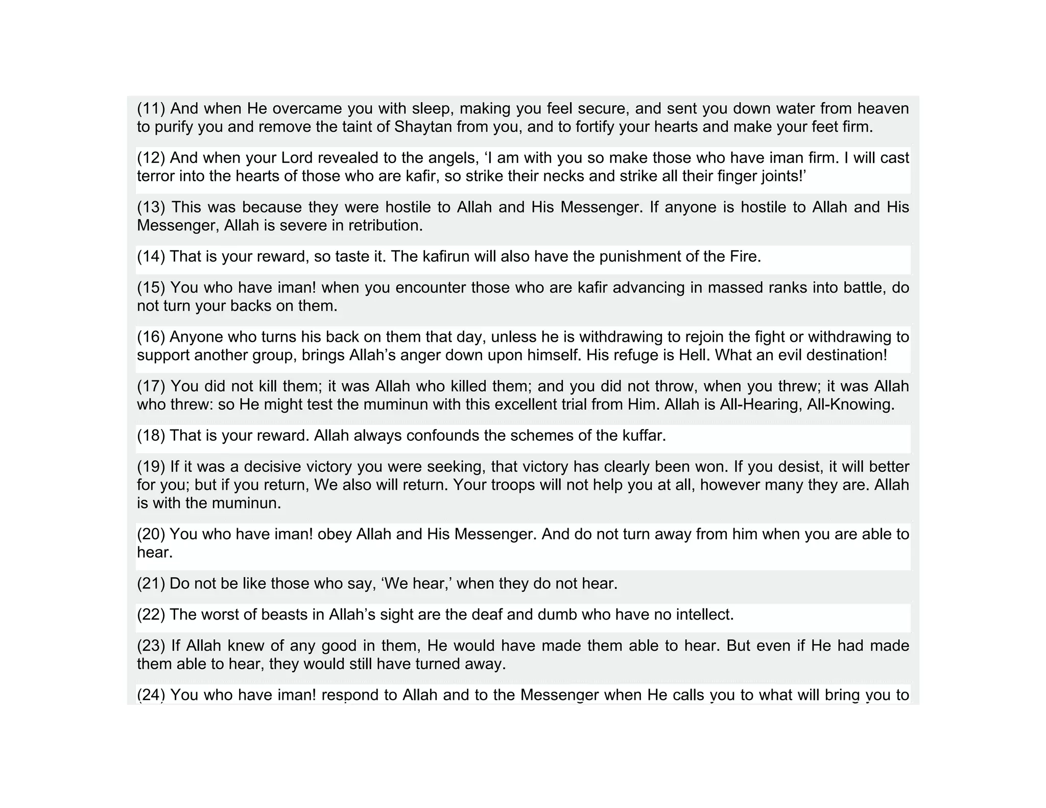 (11) And when He overcame you with sleep, making you feel secure, and sent you down water from heaven
to purify you and remove the taint of Shaytan from you, and to fortify your hearts and make your feet firm.
(12) And when your Lord revealed to the angels, ‘I am with you so make those who have iman firm. I will cast
terror into the hearts of those who are kafir, so strike their necks and strike all their finger joints!’
(13) This was because they were hostile to Allah and His Messenger. If anyone is hostile to Allah and His
Messenger, Allah is severe in retribution.
(14) That is your reward, so taste it. The kafirun will also have the punishment of the Fire.
(15) You who have iman! when you encounter those who are kafir advancing in massed ranks into battle, do
not turn your backs on them.
(16) Anyone who turns his back on them that day, unless he is withdrawing to rejoin the fight or withdrawing to
support another group, brings Allah’s anger down upon himself. His refuge is Hell. What an evil destination!
(17) You did not kill them; it was Allah who killed them; and you did not throw, when you threw; it was Allah
who threw: so He might test the muminun with this excellent trial from Him. Allah is All-Hearing, All-Knowing.
(18) That is your reward. Allah always confounds the schemes of the kuffar.
(19) If it was a decisive victory you were seeking, that victory has clearly been won. If you desist, it will better
for you; but if you return, We also will return. Your troops will not help you at all, however many they are. Allah
is with the muminun.
(20) You who have iman! obey Allah and His Messenger. And do not turn away from him when you are able to
hear.
(21) Do not be like those who say, ‘We hear,’ when they do not hear.
(22) The worst of beasts in Allah’s sight are the deaf and dumb who have no intellect.
(23) If Allah knew of any good in them, He would have made them able to hear. But even if He had made
them able to hear, they would still have turned away.
(24) You who have iman! respond to Allah and to the Messenger when He calls you to what will bring you to
 