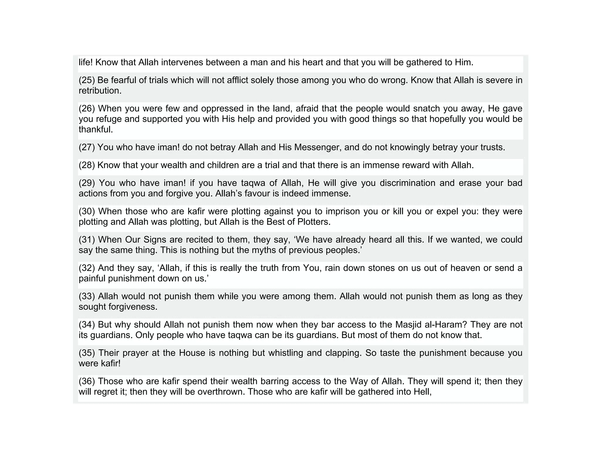 life! Know that Allah intervenes between a man and his heart and that you will be gathered to Him.
(25) Be fearful of trials which will not afflict solely those among you who do wrong. Know that Allah is severe in
retribution.
(26) When you were few and oppressed in the land, afraid that the people would snatch you away, He gave
you refuge and supported you with His help and provided you with good things so that hopefully you would be
thankful.
(27) You who have iman! do not betray Allah and His Messenger, and do not knowingly betray your trusts.
(28) Know that your wealth and children are a trial and that there is an immense reward with Allah.
(29) You who have iman! if you have taqwa of Allah, He will give you discrimination and erase your bad
actions from you and forgive you. Allah’s favour is indeed immense.
(30) When those who are kafir were plotting against you to imprison you or kill you or expel you: they were
plotting and Allah was plotting, but Allah is the Best of Plotters.
(31) When Our Signs are recited to them, they say, ‘We have already heard all this. If we wanted, we could
say the same thing. This is nothing but the myths of previous peoples.’
(32) And they say, ‘Allah, if this is really the truth from You, rain down stones on us out of heaven or send a
painful punishment down on us.’
(33) Allah would not punish them while you were among them. Allah would not punish them as long as they
sought forgiveness.
(34) But why should Allah not punish them now when they bar access to the Masjid al-Haram? They are not
its guardians. Only people who have taqwa can be its guardians. But most of them do not know that.
(35) Their prayer at the House is nothing but whistling and clapping. So taste the punishment because you
were kafir!
(36) Those who are kafir spend their wealth barring access to the Way of Allah. They will spend it; then they
will regret it; then they will be overthrown. Those who are kafir will be gathered into Hell,
 