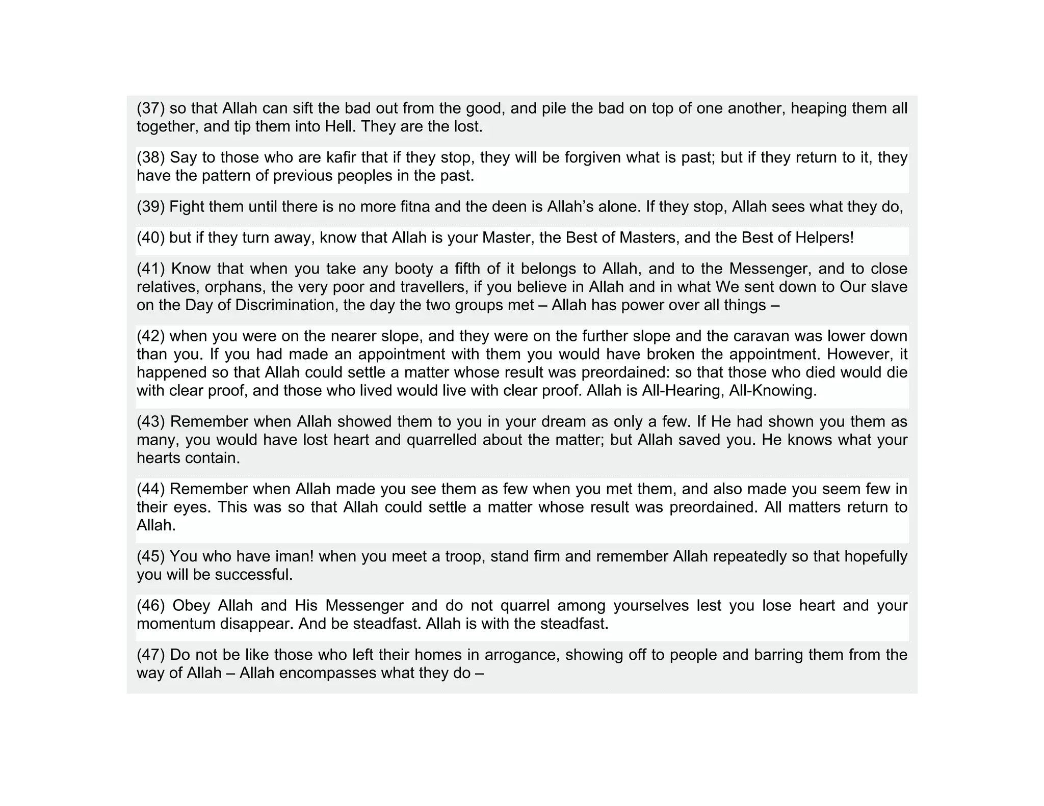(37) so that Allah can sift the bad out from the good, and pile the bad on top of one another, heaping them all
together, and tip them into Hell. They are the lost.
(38) Say to those who are kafir that if they stop, they will be forgiven what is past; but if they return to it, they
have the pattern of previous peoples in the past.
(39) Fight them until there is no more fitna and the deen is Allah’s alone. If they stop, Allah sees what they do,
(40) but if they turn away, know that Allah is your Master, the Best of Masters, and the Best of Helpers!
(41) Know that when you take any booty a fifth of it belongs to Allah, and to the Messenger, and to close
relatives, orphans, the very poor and travellers, if you believe in Allah and in what We sent down to Our slave
on the Day of Discrimination, the day the two groups met – Allah has power over all things –
(42) when you were on the nearer slope, and they were on the further slope and the caravan was lower down
than you. If you had made an appointment with them you would have broken the appointment. However, it
happened so that Allah could settle a matter whose result was preordained: so that those who died would die
with clear proof, and those who lived would live with clear proof. Allah is All-Hearing, All-Knowing.
(43) Remember when Allah showed them to you in your dream as only a few. If He had shown you them as
many, you would have lost heart and quarrelled about the matter; but Allah saved you. He knows what your
hearts contain.
(44) Remember when Allah made you see them as few when you met them, and also made you seem few in
their eyes. This was so that Allah could settle a matter whose result was preordained. All matters return to
Allah.
(45) You who have iman! when you meet a troop, stand firm and remember Allah repeatedly so that hopefully
you will be successful.
(46) Obey Allah and His Messenger and do not quarrel among yourselves lest you lose heart and your
momentum disappear. And be steadfast. Allah is with the steadfast.
(47) Do not be like those who left their homes in arrogance, showing off to people and barring them from the
way of Allah – Allah encompasses what they do –
 