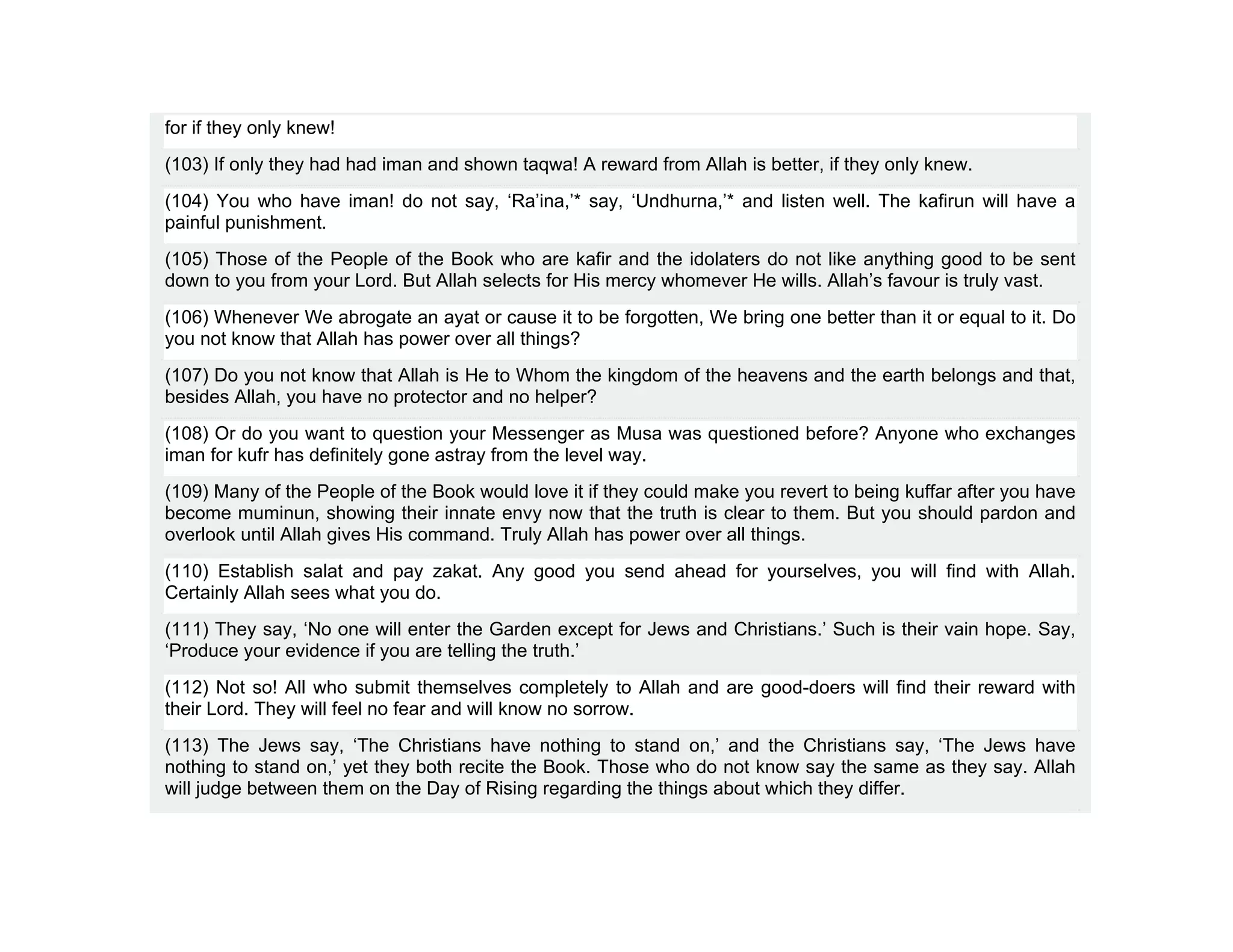 for if they only knew!
(103) If only they had had iman and shown taqwa! A reward from Allah is better, if they only knew.
(104) You who have iman! do not say, ‘Ra’ina,’* say, ‘Undhurna,’* and listen well. The kafirun will have a
painful punishment.
(105) Those of the People of the Book who are kafir and the idolaters do not like anything good to be sent
down to you from your Lord. But Allah selects for His mercy whomever He wills. Allah’s favour is truly vast.
(106) Whenever We abrogate an ayat or cause it to be forgotten, We bring one better than it or equal to it. Do
you not know that Allah has power over all things?
(107) Do you not know that Allah is He to Whom the kingdom of the heavens and the earth belongs and that,
besides Allah, you have no protector and no helper?
(108) Or do you want to question your Messenger as Musa was questioned before? Anyone who exchanges
iman for kufr has definitely gone astray from the level way.
(109) Many of the People of the Book would love it if they could make you revert to being kuffar after you have
become muminun, showing their innate envy now that the truth is clear to them. But you should pardon and
overlook until Allah gives His command. Truly Allah has power over all things.
(110) Establish salat and pay zakat. Any good you send ahead for yourselves, you will find with Allah.
Certainly Allah sees what you do.
(111) They say, ‘No one will enter the Garden except for Jews and Christians.’ Such is their vain hope. Say,
‘Produce your evidence if you are telling the truth.’
(112) Not so! All who submit themselves completely to Allah and are good-doers will find their reward with
their Lord. They will feel no fear and will know no sorrow.
(113) The Jews say, ‘The Christians have nothing to stand on,’ and the Christians say, ‘The Jews have
nothing to stand on,’ yet they both recite the Book. Those who do not know say the same as they say. Allah
will judge between them on the Day of Rising regarding the things about which they differ.
 