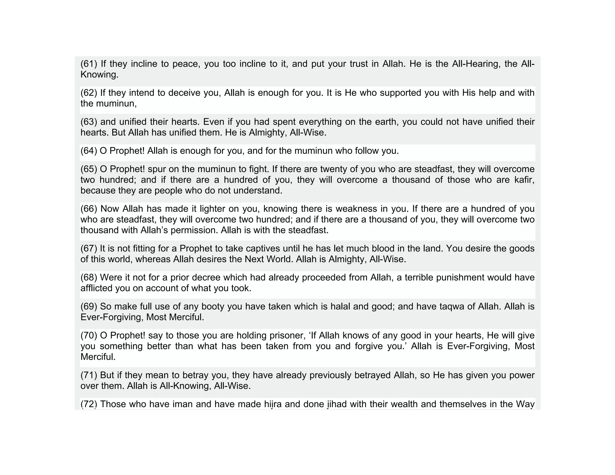 (61) If they incline to peace, you too incline to it, and put your trust in Allah. He is the All-Hearing, the All-
Knowing.
(62) If they intend to deceive you, Allah is enough for you. It is He who supported you with His help and with
the muminun,
(63) and unified their hearts. Even if you had spent everything on the earth, you could not have unified their
hearts. But Allah has unified them. He is Almighty, All-Wise.
(64) O Prophet! Allah is enough for you, and for the muminun who follow you.
(65) O Prophet! spur on the muminun to fight. If there are twenty of you who are steadfast, they will overcome
two hundred; and if there are a hundred of you, they will overcome a thousand of those who are kafir,
because they are people who do not understand.
(66) Now Allah has made it lighter on you, knowing there is weakness in you. If there are a hundred of you
who are steadfast, they will overcome two hundred; and if there are a thousand of you, they will overcome two
thousand with Allah’s permission. Allah is with the steadfast.
(67) It is not fitting for a Prophet to take captives until he has let much blood in the land. You desire the goods
of this world, whereas Allah desires the Next World. Allah is Almighty, All-Wise.
(68) Were it not for a prior decree which had already proceeded from Allah, a terrible punishment would have
afflicted you on account of what you took.
(69) So make full use of any booty you have taken which is halal and good; and have taqwa of Allah. Allah is
Ever-Forgiving, Most Merciful.
(70) O Prophet! say to those you are holding prisoner, ‘If Allah knows of any good in your hearts, He will give
you something better than what has been taken from you and forgive you.’ Allah is Ever-Forgiving, Most
Merciful.
(71) But if they mean to betray you, they have already previously betrayed Allah, so He has given you power
over them. Allah is All-Knowing, All-Wise.
(72) Those who have iman and have made hijra and done jihad with their wealth and themselves in the Way
 