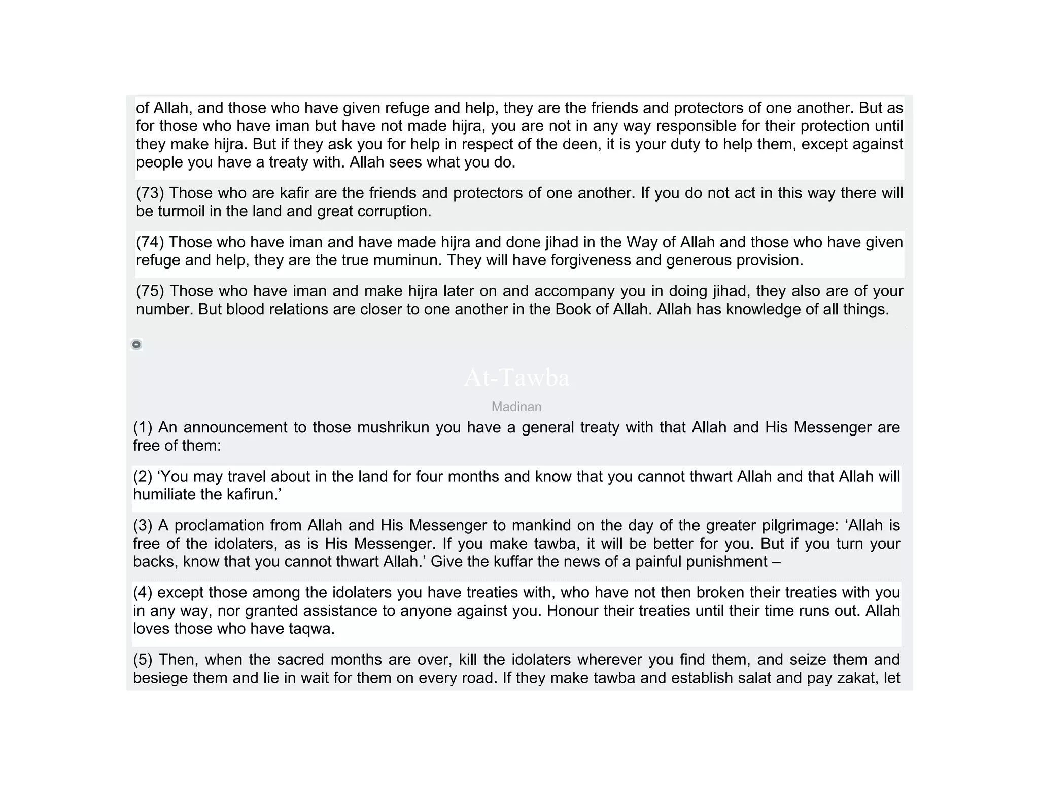 of Allah, and those who have given refuge and help, they are the friends and protectors of one another. But as
for those who have iman but have not made hijra, you are not in any way responsible for their protection until
they make hijra. But if they ask you for help in respect of the deen, it is your duty to help them, except against
people you have a treaty with. Allah sees what you do.
(73) Those who are kafir are the friends and protectors of one another. If you do not act in this way there will
be turmoil in the land and great corruption.
(74) Those who have iman and have made hijra and done jihad in the Way of Allah and those who have given
refuge and help, they are the true muminun. They will have forgiveness and generous provision.
(75) Those who have iman and make hijra later on and accompany you in doing jihad, they also are of your
number. But blood relations are closer to one another in the Book of Allah. Allah has knowledge of all things.



                                                At-Tawba
                                                    Madinan
(1) An announcement to those mushrikun you have a general treaty with that Allah and His Messenger are
free of them:
(2) ‘You may travel about in the land for four months and know that you cannot thwart Allah and that Allah will
humiliate the kafirun.’
(3) A proclamation from Allah and His Messenger to mankind on the day of the greater pilgrimage: ‘Allah is
free of the idolaters, as is His Messenger. If you make tawba, it will be better for you. But if you turn your
backs, know that you cannot thwart Allah.’ Give the kuffar the news of a painful punishment –
(4) except those among the idolaters you have treaties with, who have not then broken their treaties with you
in any way, nor granted assistance to anyone against you. Honour their treaties until their time runs out. Allah
loves those who have taqwa.
(5) Then, when the sacred months are over, kill the idolaters wherever you find them, and seize them and
besiege them and lie in wait for them on every road. If they make tawba and establish salat and pay zakat, let
 