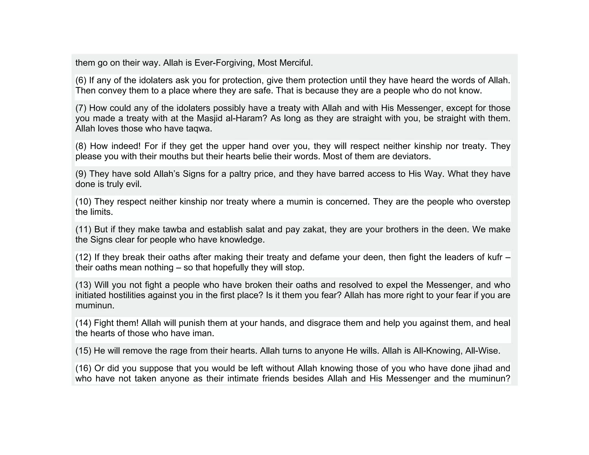 them go on their way. Allah is Ever-Forgiving, Most Merciful.
(6) If any of the idolaters ask you for protection, give them protection until they have heard the words of Allah.
Then convey them to a place where they are safe. That is because they are a people who do not know.
(7) How could any of the idolaters possibly have a treaty with Allah and with His Messenger, except for those
you made a treaty with at the Masjid al-Haram? As long as they are straight with you, be straight with them.
Allah loves those who have taqwa.
(8) How indeed! For if they get the upper hand over you, they will respect neither kinship nor treaty. They
please you with their mouths but their hearts belie their words. Most of them are deviators.
(9) They have sold Allah’s Signs for a paltry price, and they have barred access to His Way. What they have
done is truly evil.
(10) They respect neither kinship nor treaty where a mumin is concerned. They are the people who overstep
the limits.
(11) But if they make tawba and establish salat and pay zakat, they are your brothers in the deen. We make
the Signs clear for people who have knowledge.
(12) If they break their oaths after making their treaty and defame your deen, then fight the leaders of kufr –
their oaths mean nothing – so that hopefully they will stop.
(13) Will you not fight a people who have broken their oaths and resolved to expel the Messenger, and who
initiated hostilities against you in the first place? Is it them you fear? Allah has more right to your fear if you are
muminun.
(14) Fight them! Allah will punish them at your hands, and disgrace them and help you against them, and heal
the hearts of those who have iman.
(15) He will remove the rage from their hearts. Allah turns to anyone He wills. Allah is All-Knowing, All-Wise.
(16) Or did you suppose that you would be left without Allah knowing those of you who have done jihad and
who have not taken anyone as their intimate friends besides Allah and His Messenger and the muminun?
 