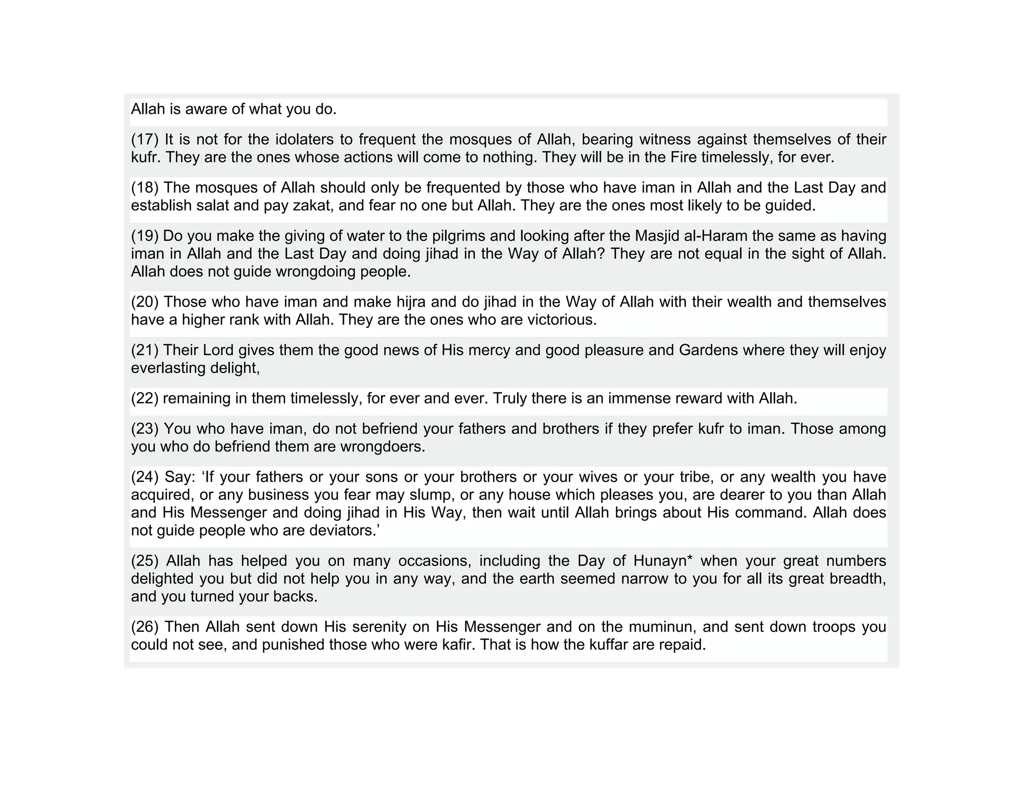 Allah is aware of what you do.
(17) It is not for the idolaters to frequent the mosques of Allah, bearing witness against themselves of their
kufr. They are the ones whose actions will come to nothing. They will be in the Fire timelessly, for ever.
(18) The mosques of Allah should only be frequented by those who have iman in Allah and the Last Day and
establish salat and pay zakat, and fear no one but Allah. They are the ones most likely to be guided.
(19) Do you make the giving of water to the pilgrims and looking after the Masjid al-Haram the same as having
iman in Allah and the Last Day and doing jihad in the Way of Allah? They are not equal in the sight of Allah.
Allah does not guide wrongdoing people.
(20) Those who have iman and make hijra and do jihad in the Way of Allah with their wealth and themselves
have a higher rank with Allah. They are the ones who are victorious.
(21) Their Lord gives them the good news of His mercy and good pleasure and Gardens where they will enjoy
everlasting delight,
(22) remaining in them timelessly, for ever and ever. Truly there is an immense reward with Allah.
(23) You who have iman, do not befriend your fathers and brothers if they prefer kufr to iman. Those among
you who do befriend them are wrongdoers.
(24) Say: ‘If your fathers or your sons or your brothers or your wives or your tribe, or any wealth you have
acquired, or any business you fear may slump, or any house which pleases you, are dearer to you than Allah
and His Messenger and doing jihad in His Way, then wait until Allah brings about His command. Allah does
not guide people who are deviators.’
(25) Allah has helped you on many occasions, including the Day of Hunayn* when your great numbers
delighted you but did not help you in any way, and the earth seemed narrow to you for all its great breadth,
and you turned your backs.
(26) Then Allah sent down His serenity on His Messenger and on the muminun, and sent down troops you
could not see, and punished those who were kafir. That is how the kuffar are repaid.
 