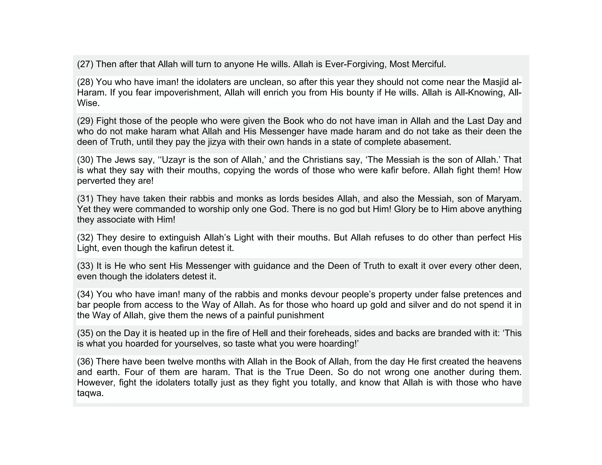 (27) Then after that Allah will turn to anyone He wills. Allah is Ever-Forgiving, Most Merciful.
(28) You who have iman! the idolaters are unclean, so after this year they should not come near the Masjid al-
Haram. If you fear impoverishment, Allah will enrich you from His bounty if He wills. Allah is All-Knowing, All-
Wise.
(29) Fight those of the people who were given the Book who do not have iman in Allah and the Last Day and
who do not make haram what Allah and His Messenger have made haram and do not take as their deen the
deen of Truth, until they pay the jizya with their own hands in a state of complete abasement.
(30) The Jews say, ‘‘Uzayr is the son of Allah,’ and the Christians say, ‘The Messiah is the son of Allah.’ That
is what they say with their mouths, copying the words of those who were kafir before. Allah fight them! How
perverted they are!
(31) They have taken their rabbis and monks as lords besides Allah, and also the Messiah, son of Maryam.
Yet they were commanded to worship only one God. There is no god but Him! Glory be to Him above anything
they associate with Him!
(32) They desire to extinguish Allah’s Light with their mouths. But Allah refuses to do other than perfect His
Light, even though the kafirun detest it.
(33) It is He who sent His Messenger with guidance and the Deen of Truth to exalt it over every other deen,
even though the idolaters detest it.
(34) You who have iman! many of the rabbis and monks devour people’s property under false pretences and
bar people from access to the Way of Allah. As for those who hoard up gold and silver and do not spend it in
the Way of Allah, give them the news of a painful punishment
(35) on the Day it is heated up in the fire of Hell and their foreheads, sides and backs are branded with it: ‘This
is what you hoarded for yourselves, so taste what you were hoarding!’
(36) There have been twelve months with Allah in the Book of Allah, from the day He first created the heavens
and earth. Four of them are haram. That is the True Deen. So do not wrong one another during them.
However, fight the idolaters totally just as they fight you totally, and know that Allah is with those who have
taqwa.
 