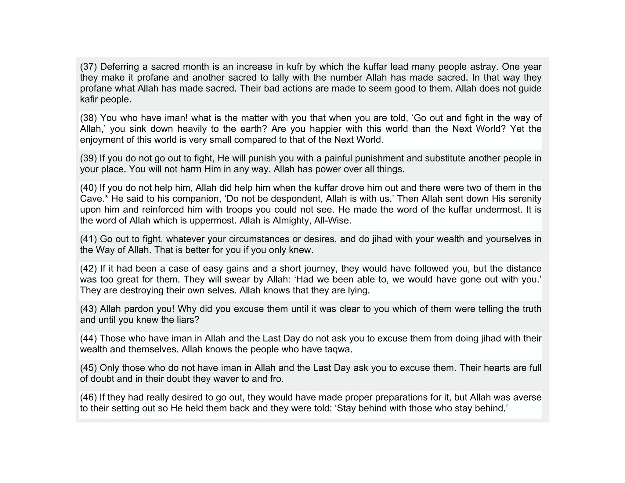 (37) Deferring a sacred month is an increase in kufr by which the kuffar lead many people astray. One year
they make it profane and another sacred to tally with the number Allah has made sacred. In that way they
profane what Allah has made sacred. Their bad actions are made to seem good to them. Allah does not guide
kafir people.
(38) You who have iman! what is the matter with you that when you are told, ‘Go out and fight in the way of
Allah,’ you sink down heavily to the earth? Are you happier with this world than the Next World? Yet the
enjoyment of this world is very small compared to that of the Next World.
(39) If you do not go out to fight, He will punish you with a painful punishment and substitute another people in
your place. You will not harm Him in any way. Allah has power over all things.
(40) If you do not help him, Allah did help him when the kuffar drove him out and there were two of them in the
Cave.* He said to his companion, ‘Do not be despondent, Allah is with us.’ Then Allah sent down His serenity
upon him and reinforced him with troops you could not see. He made the word of the kuffar undermost. It is
the word of Allah which is uppermost. Allah is Almighty, All-Wise.
(41) Go out to fight, whatever your circumstances or desires, and do jihad with your wealth and yourselves in
the Way of Allah. That is better for you if you only knew.
(42) If it had been a case of easy gains and a short journey, they would have followed you, but the distance
was too great for them. They will swear by Allah: ‘Had we been able to, we would have gone out with you.’
They are destroying their own selves. Allah knows that they are lying.
(43) Allah pardon you! Why did you excuse them until it was clear to you which of them were telling the truth
and until you knew the liars?
(44) Those who have iman in Allah and the Last Day do not ask you to excuse them from doing jihad with their
wealth and themselves. Allah knows the people who have taqwa.
(45) Only those who do not have iman in Allah and the Last Day ask you to excuse them. Their hearts are full
of doubt and in their doubt they waver to and fro.
(46) If they had really desired to go out, they would have made proper preparations for it, but Allah was averse
to their setting out so He held them back and they were told: ‘Stay behind with those who stay behind.’
 