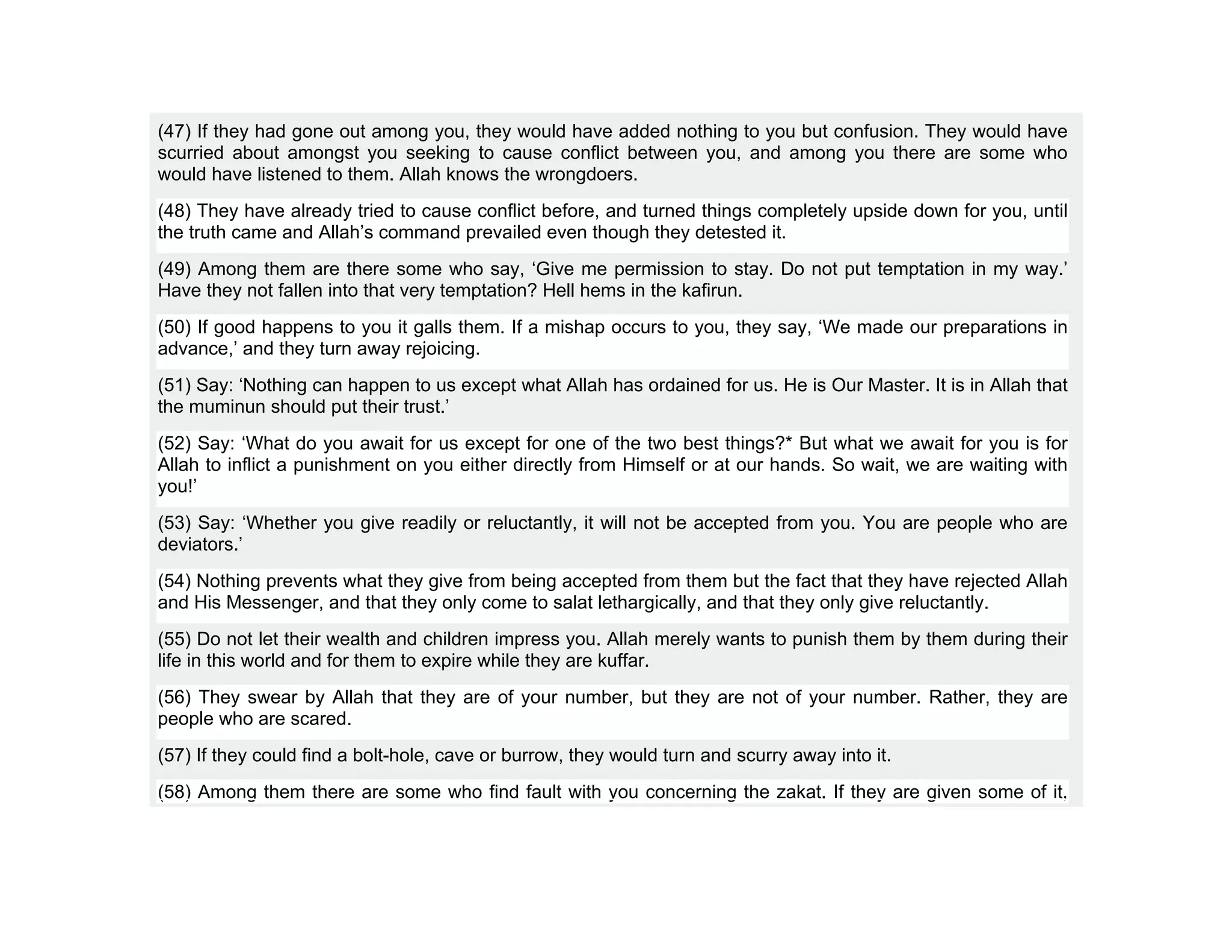 (47) If they had gone out among you, they would have added nothing to you but confusion. They would have
scurried about amongst you seeking to cause conflict between you, and among you there are some who
would have listened to them. Allah knows the wrongdoers.
(48) They have already tried to cause conflict before, and turned things completely upside down for you, until
the truth came and Allah’s command prevailed even though they detested it.
(49) Among them are there some who say, ‘Give me permission to stay. Do not put temptation in my way.’
Have they not fallen into that very temptation? Hell hems in the kafirun.
(50) If good happens to you it galls them. If a mishap occurs to you, they say, ‘We made our preparations in
advance,’ and they turn away rejoicing.
(51) Say: ‘Nothing can happen to us except what Allah has ordained for us. He is Our Master. It is in Allah that
the muminun should put their trust.’
(52) Say: ‘What do you await for us except for one of the two best things?* But what we await for you is for
Allah to inflict a punishment on you either directly from Himself or at our hands. So wait, we are waiting with
you!’
(53) Say: ‘Whether you give readily or reluctantly, it will not be accepted from you. You are people who are
deviators.’
(54) Nothing prevents what they give from being accepted from them but the fact that they have rejected Allah
and His Messenger, and that they only come to salat lethargically, and that they only give reluctantly.
(55) Do not let their wealth and children impress you. Allah merely wants to punish them by them during their
life in this world and for them to expire while they are kuffar.
(56) They swear by Allah that they are of your number, but they are not of your number. Rather, they are
people who are scared.
(57) If they could find a bolt-hole, cave or burrow, they would turn and scurry away into it.
(58) Among them there are some who find fault with you concerning the zakat. If they are given some of it,
 
