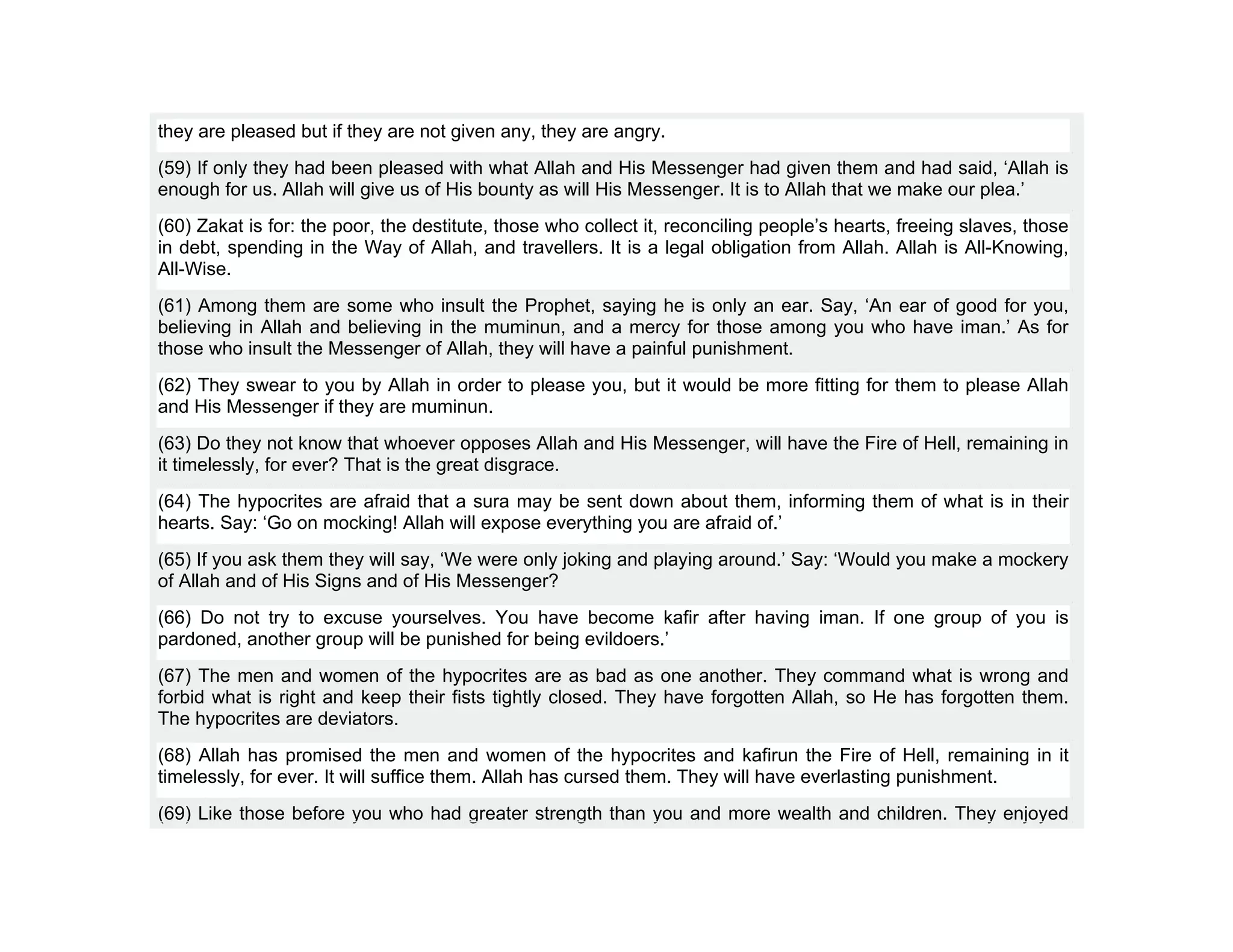 they are pleased but if they are not given any, they are angry.
(59) If only they had been pleased with what Allah and His Messenger had given them and had said, ‘Allah is
enough for us. Allah will give us of His bounty as will His Messenger. It is to Allah that we make our plea.’
(60) Zakat is for: the poor, the destitute, those who collect it, reconciling people’s hearts, freeing slaves, those
in debt, spending in the Way of Allah, and travellers. It is a legal obligation from Allah. Allah is All-Knowing,
All-Wise.
(61) Among them are some who insult the Prophet, saying he is only an ear. Say, ‘An ear of good for you,
believing in Allah and believing in the muminun, and a mercy for those among you who have iman.’ As for
those who insult the Messenger of Allah, they will have a painful punishment.
(62) They swear to you by Allah in order to please you, but it would be more fitting for them to please Allah
and His Messenger if they are muminun.
(63) Do they not know that whoever opposes Allah and His Messenger, will have the Fire of Hell, remaining in
it timelessly, for ever? That is the great disgrace.
(64) The hypocrites are afraid that a sura may be sent down about them, informing them of what is in their
hearts. Say: ‘Go on mocking! Allah will expose everything you are afraid of.’
(65) If you ask them they will say, ‘We were only joking and playing around.’ Say: ‘Would you make a mockery
of Allah and of His Signs and of His Messenger?
(66) Do not try to excuse yourselves. You have become kafir after having iman. If one group of you is
pardoned, another group will be punished for being evildoers.’
(67) The men and women of the hypocrites are as bad as one another. They command what is wrong and
forbid what is right and keep their fists tightly closed. They have forgotten Allah, so He has forgotten them.
The hypocrites are deviators.
(68) Allah has promised the men and women of the hypocrites and kafirun the Fire of Hell, remaining in it
timelessly, for ever. It will suffice them. Allah has cursed them. They will have everlasting punishment.
(69) Like those before you who had greater strength than you and more wealth and children. They enjoyed
 