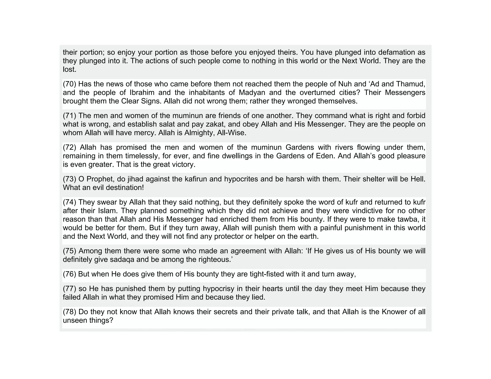their portion; so enjoy your portion as those before you enjoyed theirs. You have plunged into defamation as
they plunged into it. The actions of such people come to nothing in this world or the Next World. They are the
lost.
(70) Has the news of those who came before them not reached them the people of Nuh and ‘Ad and Thamud,
and the people of Ibrahim and the inhabitants of Madyan and the overturned cities? Their Messengers
brought them the Clear Signs. Allah did not wrong them; rather they wronged themselves.
(71) The men and women of the muminun are friends of one another. They command what is right and forbid
what is wrong, and establish salat and pay zakat, and obey Allah and His Messenger. They are the people on
whom Allah will have mercy. Allah is Almighty, All-Wise.
(72) Allah has promised the men and women of the muminun Gardens with rivers flowing under them,
remaining in them timelessly, for ever, and fine dwellings in the Gardens of Eden. And Allah’s good pleasure
is even greater. That is the great victory.
(73) O Prophet, do jihad against the kafirun and hypocrites and be harsh with them. Their shelter will be Hell.
What an evil destination!
(74) They swear by Allah that they said nothing, but they definitely spoke the word of kufr and returned to kufr
after their Islam. They planned something which they did not achieve and they were vindictive for no other
reason than that Allah and His Messenger had enriched them from His bounty. If they were to make tawba, it
would be better for them. But if they turn away, Allah will punish them with a painful punishment in this world
and the Next World, and they will not find any protector or helper on the earth.
(75) Among them there were some who made an agreement with Allah: ‘If He gives us of His bounty we will
definitely give sadaqa and be among the righteous.’
(76) But when He does give them of His bounty they are tight-fisted with it and turn away,
(77) so He has punished them by putting hypocrisy in their hearts until the day they meet Him because they
failed Allah in what they promised Him and because they lied.
(78) Do they not know that Allah knows their secrets and their private talk, and that Allah is the Knower of all
unseen things?
 