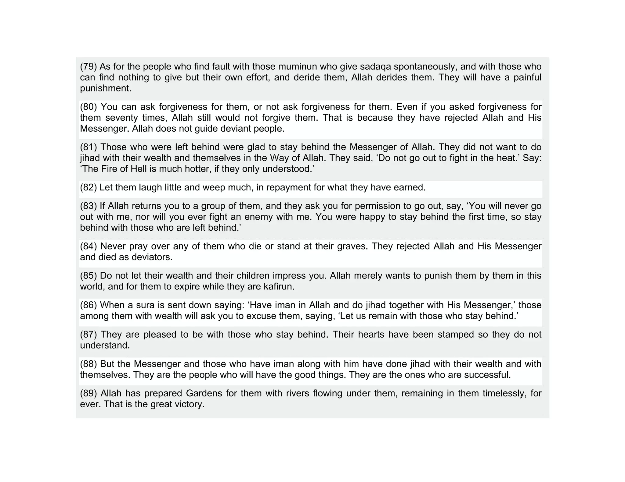 (79) As for the people who find fault with those muminun who give sadaqa spontaneously, and with those who
can find nothing to give but their own effort, and deride them, Allah derides them. They will have a painful
punishment.
(80) You can ask forgiveness for them, or not ask forgiveness for them. Even if you asked forgiveness for
them seventy times, Allah still would not forgive them. That is because they have rejected Allah and His
Messenger. Allah does not guide deviant people.
(81) Those who were left behind were glad to stay behind the Messenger of Allah. They did not want to do
jihad with their wealth and themselves in the Way of Allah. They said, ‘Do not go out to fight in the heat.’ Say:
‘The Fire of Hell is much hotter, if they only understood.’
(82) Let them laugh little and weep much, in repayment for what they have earned.
(83) If Allah returns you to a group of them, and they ask you for permission to go out, say, ‘You will never go
out with me, nor will you ever fight an enemy with me. You were happy to stay behind the first time, so stay
behind with those who are left behind.’
(84) Never pray over any of them who die or stand at their graves. They rejected Allah and His Messenger
and died as deviators.
(85) Do not let their wealth and their children impress you. Allah merely wants to punish them by them in this
world, and for them to expire while they are kafirun.
(86) When a sura is sent down saying: ‘Have iman in Allah and do jihad together with His Messenger,’ those
among them with wealth will ask you to excuse them, saying, ‘Let us remain with those who stay behind.’
(87) They are pleased to be with those who stay behind. Their hearts have been stamped so they do not
understand.
(88) But the Messenger and those who have iman along with him have done jihad with their wealth and with
themselves. They are the people who will have the good things. They are the ones who are successful.
(89) Allah has prepared Gardens for them with rivers flowing under them, remaining in them timelessly, for
ever. That is the great victory.
 