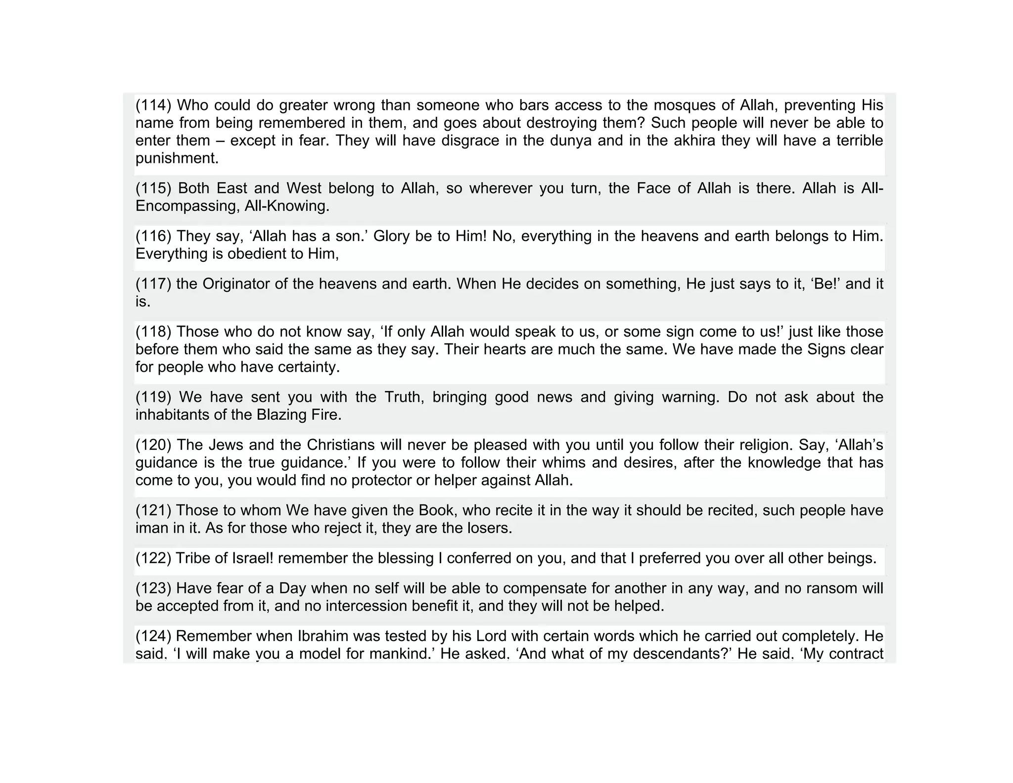 (114) Who could do greater wrong than someone who bars access to the mosques of Allah, preventing His
name from being remembered in them, and goes about destroying them? Such people will never be able to
enter them – except in fear. They will have disgrace in the dunya and in the akhira they will have a terrible
punishment.
(115) Both East and West belong to Allah, so wherever you turn, the Face of Allah is there. Allah is All-
Encompassing, All-Knowing.
(116) They say, ‘Allah has a son.’ Glory be to Him! No, everything in the heavens and earth belongs to Him.
Everything is obedient to Him,
(117) the Originator of the heavens and earth. When He decides on something, He just says to it, ‘Be!’ and it
is.
(118) Those who do not know say, ‘If only Allah would speak to us, or some sign come to us!’ just like those
before them who said the same as they say. Their hearts are much the same. We have made the Signs clear
for people who have certainty.
(119) We have sent you with the Truth, bringing good news and giving warning. Do not ask about the
inhabitants of the Blazing Fire.
(120) The Jews and the Christians will never be pleased with you until you follow their religion. Say, ‘Allah’s
guidance is the true guidance.’ If you were to follow their whims and desires, after the knowledge that has
come to you, you would find no protector or helper against Allah.
(121) Those to whom We have given the Book, who recite it in the way it should be recited, such people have
iman in it. As for those who reject it, they are the losers.
(122) Tribe of Israel! remember the blessing I conferred on you, and that I preferred you over all other beings.
(123) Have fear of a Day when no self will be able to compensate for another in any way, and no ransom will
be accepted from it, and no intercession benefit it, and they will not be helped.
(124) Remember when Ibrahim was tested by his Lord with certain words which he carried out completely. He
said, ‘I will make you a model for mankind.’ He asked, ‘And what of my descendants?’ He said, ‘My contract
 