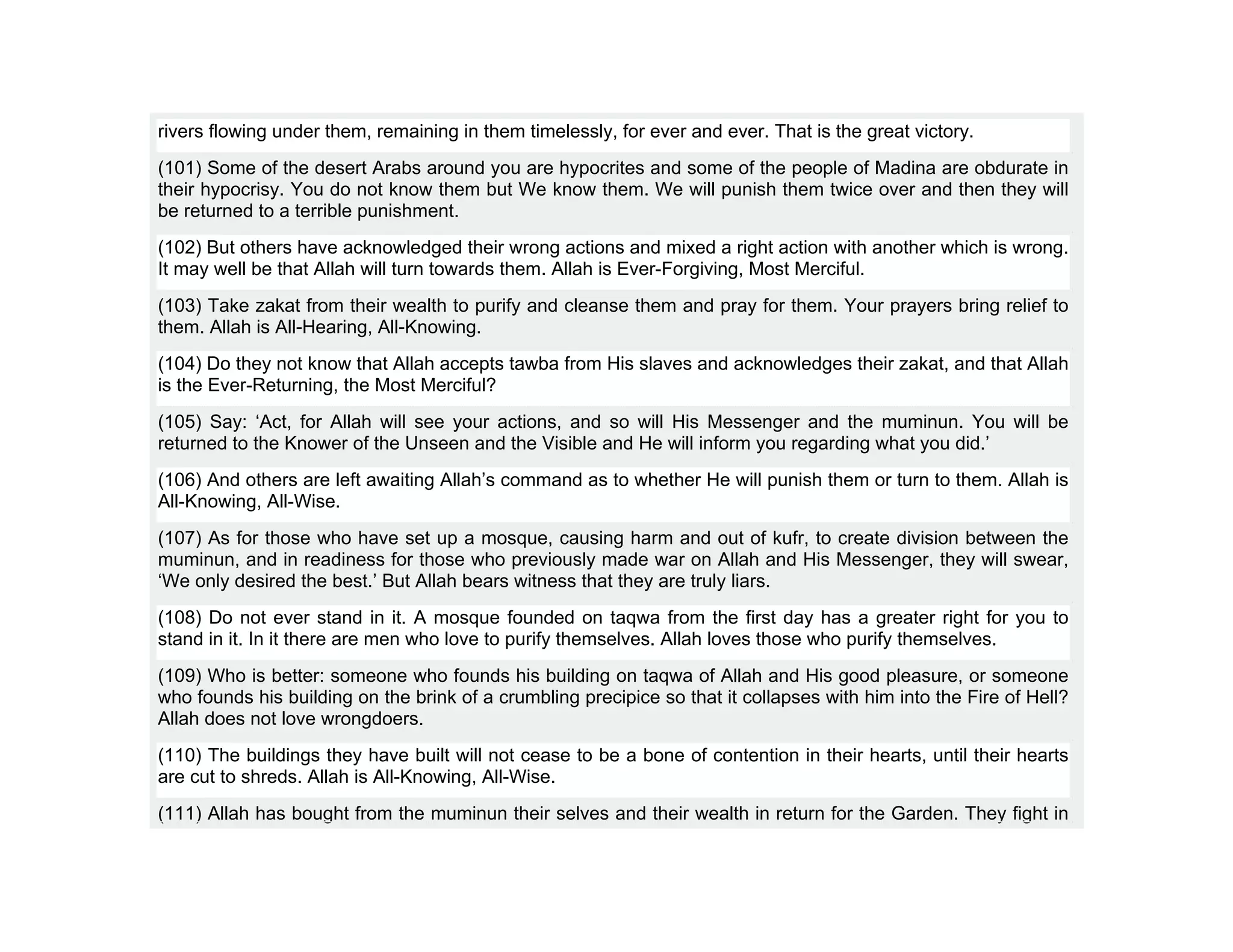 rivers flowing under them, remaining in them timelessly, for ever and ever. That is the great victory.
(101) Some of the desert Arabs around you are hypocrites and some of the people of Madina are obdurate in
their hypocrisy. You do not know them but We know them. We will punish them twice over and then they will
be returned to a terrible punishment.
(102) But others have acknowledged their wrong actions and mixed a right action with another which is wrong.
It may well be that Allah will turn towards them. Allah is Ever-Forgiving, Most Merciful.
(103) Take zakat from their wealth to purify and cleanse them and pray for them. Your prayers bring relief to
them. Allah is All-Hearing, All-Knowing.
(104) Do they not know that Allah accepts tawba from His slaves and acknowledges their zakat, and that Allah
is the Ever-Returning, the Most Merciful?
(105) Say: ‘Act, for Allah will see your actions, and so will His Messenger and the muminun. You will be
returned to the Knower of the Unseen and the Visible and He will inform you regarding what you did.’
(106) And others are left awaiting Allah’s command as to whether He will punish them or turn to them. Allah is
All-Knowing, All-Wise.
(107) As for those who have set up a mosque, causing harm and out of kufr, to create division between the
muminun, and in readiness for those who previously made war on Allah and His Messenger, they will swear,
‘We only desired the best.’ But Allah bears witness that they are truly liars.
(108) Do not ever stand in it. A mosque founded on taqwa from the first day has a greater right for you to
stand in it. In it there are men who love to purify themselves. Allah loves those who purify themselves.
(109) Who is better: someone who founds his building on taqwa of Allah and His good pleasure, or someone
who founds his building on the brink of a crumbling precipice so that it collapses with him into the Fire of Hell?
Allah does not love wrongdoers.
(110) The buildings they have built will not cease to be a bone of contention in their hearts, until their hearts
are cut to shreds. Allah is All-Knowing, All-Wise.
(111) Allah has bought from the muminun their selves and their wealth in return for the Garden. They fight in
 
