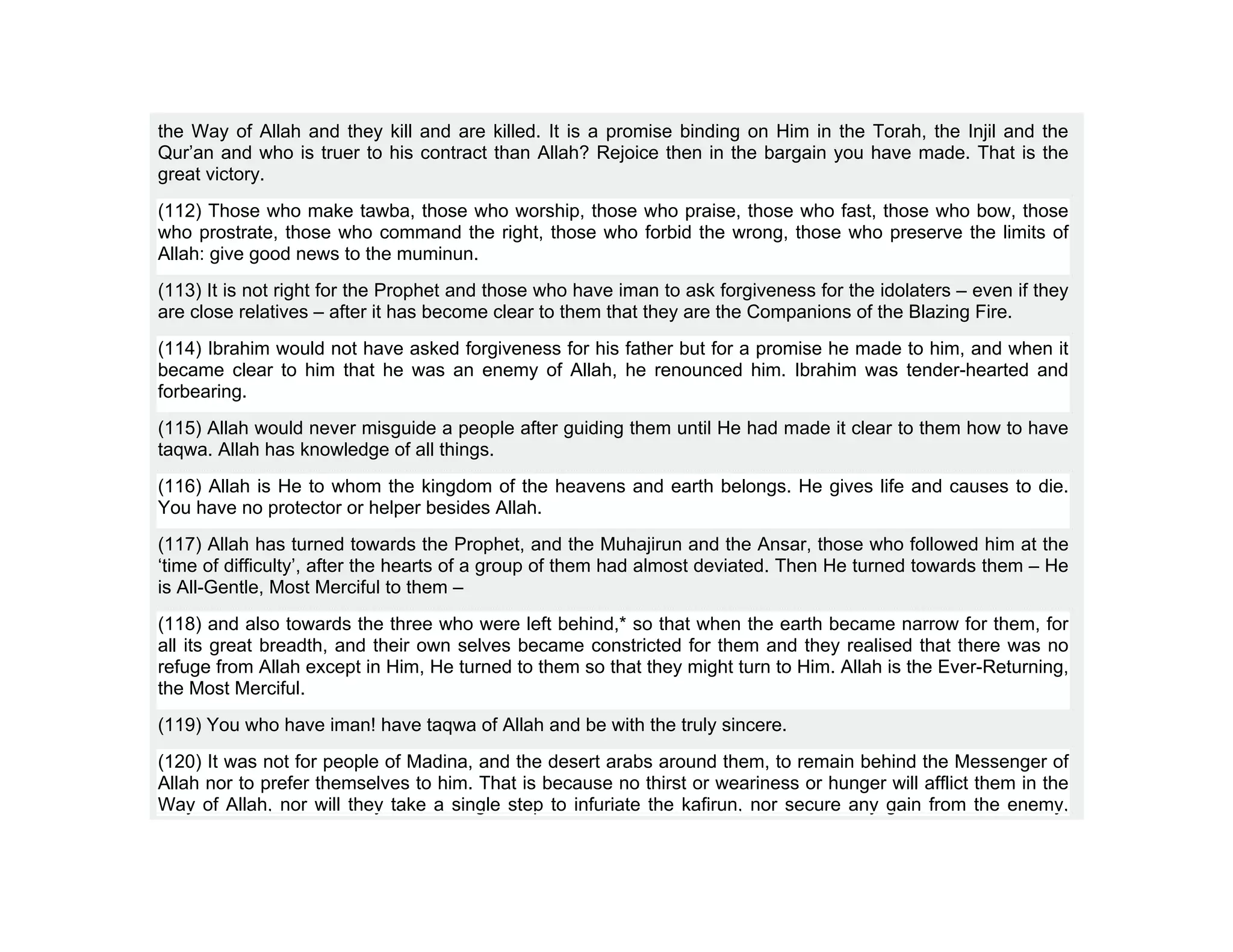 the Way of Allah and they kill and are killed. It is a promise binding on Him in the Torah, the Injil and the
Qur’an and who is truer to his contract than Allah? Rejoice then in the bargain you have made. That is the
great victory.
(112) Those who make tawba, those who worship, those who praise, those who fast, those who bow, those
who prostrate, those who command the right, those who forbid the wrong, those who preserve the limits of
Allah: give good news to the muminun.
(113) It is not right for the Prophet and those who have iman to ask forgiveness for the idolaters – even if they
are close relatives – after it has become clear to them that they are the Companions of the Blazing Fire.
(114) Ibrahim would not have asked forgiveness for his father but for a promise he made to him, and when it
became clear to him that he was an enemy of Allah, he renounced him. Ibrahim was tender-hearted and
forbearing.
(115) Allah would never misguide a people after guiding them until He had made it clear to them how to have
taqwa. Allah has knowledge of all things.
(116) Allah is He to whom the kingdom of the heavens and earth belongs. He gives life and causes to die.
You have no protector or helper besides Allah.
(117) Allah has turned towards the Prophet, and the Muhajirun and the Ansar, those who followed him at the
‘time of difficulty’, after the hearts of a group of them had almost deviated. Then He turned towards them – He
is All-Gentle, Most Merciful to them –
(118) and also towards the three who were left behind,* so that when the earth became narrow for them, for
all its great breadth, and their own selves became constricted for them and they realised that there was no
refuge from Allah except in Him, He turned to them so that they might turn to Him. Allah is the Ever-Returning,
the Most Merciful.
(119) You who have iman! have taqwa of Allah and be with the truly sincere.
(120) It was not for people of Madina, and the desert arabs around them, to remain behind the Messenger of
Allah nor to prefer themselves to him. That is because no thirst or weariness or hunger will afflict them in the
Way of Allah, nor will they take a single step to infuriate the kafirun, nor secure any gain from the enemy,
 